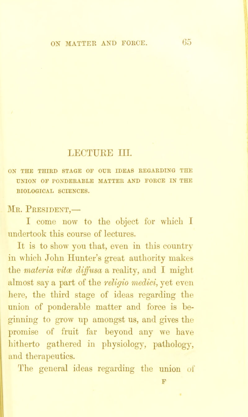 LECTURE III. ON THE THIRD STAGE OF OUR IDEAS REGARDING THE UNION OP PONDERABLE MATTER AND FORCE IN THE BIOLOGICAL SCIENCES. I\[r. President,— I come now to the object for vvhicli 1 undertook this course of lectures. It is to show you that, even in this country in which John Hunter's great authority makes the materia vitce diffusa a reality, and I might almost say a part of the religio meclici, yet even here, the third stage of ideas regarding the union of ponderable matter and force is be- ginning to grow up amongst us, and gives the promise of fruit far beyond any we have hitherto gathered in physiology, pathology, and therapeutics. The general ideas regarding tlie union of p