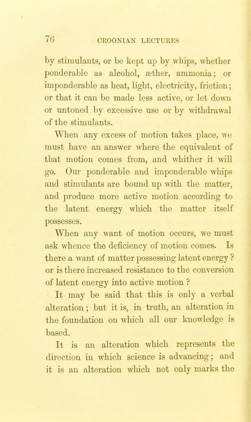 by stimulants, or be kept up by whips, whether ponderable as alcohol, aether, ammonia; or imponderable as heat, light, electricity, friction; or that it can be made less active, or let down or untoned by excessive use or by withdrawal of the stimulants. When any excess of motion takes place, we must have an answer where the equivalent of that motion comes from, and whither it will go. Our ponderable and imponderable whips and stimulants are bound up with the matter, and produce more active motion according to the latent energy wliich the matter itself possesses. When any want of motion occurs, we must ask whence the deficiency of motion comes. Is there a want of matter possessing latent energy ? or is there increased resistance to the conversion of latent energy into active motion ? It may be said that this is only a verbal alteration ; but it is, in truth, an alteration in the foundation on which all om- knowledge is based. It is an alteration which represents the direction in which science is advancing; and it is an alteration which not only marks the