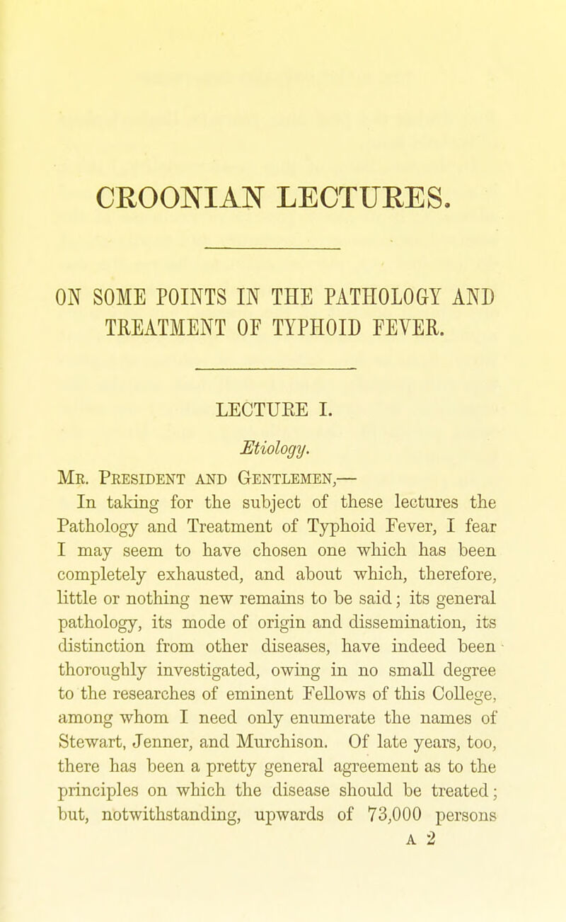 ON SOME POINTS IN THE PATHOLOGY AND TREATMENT OF TYPHOID FEVER. LECTUPtE I. Etiology. Me. Peesident aj^d Gentlemen,— In taking for the subject of these lectures the Pathology and Treatment of Typhoid Fever, I fear I may seem to have chosen one which has been completely exhausted, and about which, therefore, little or nothing new remains to be said; its general pathology, its mode of origin and dissemination, its distinction from other diseases, have indeed been thoroughly investigated, owing in no small degree to the researches of eminent Fellows of this Colles;e, among whom I need only enumerate the names of Stewart, Jenner, and Murchison. Of late years, too, there has been a pretty general agreement as to the principles on which the disease should be treated; but, notwithstanding, upwards of 73,000 persons