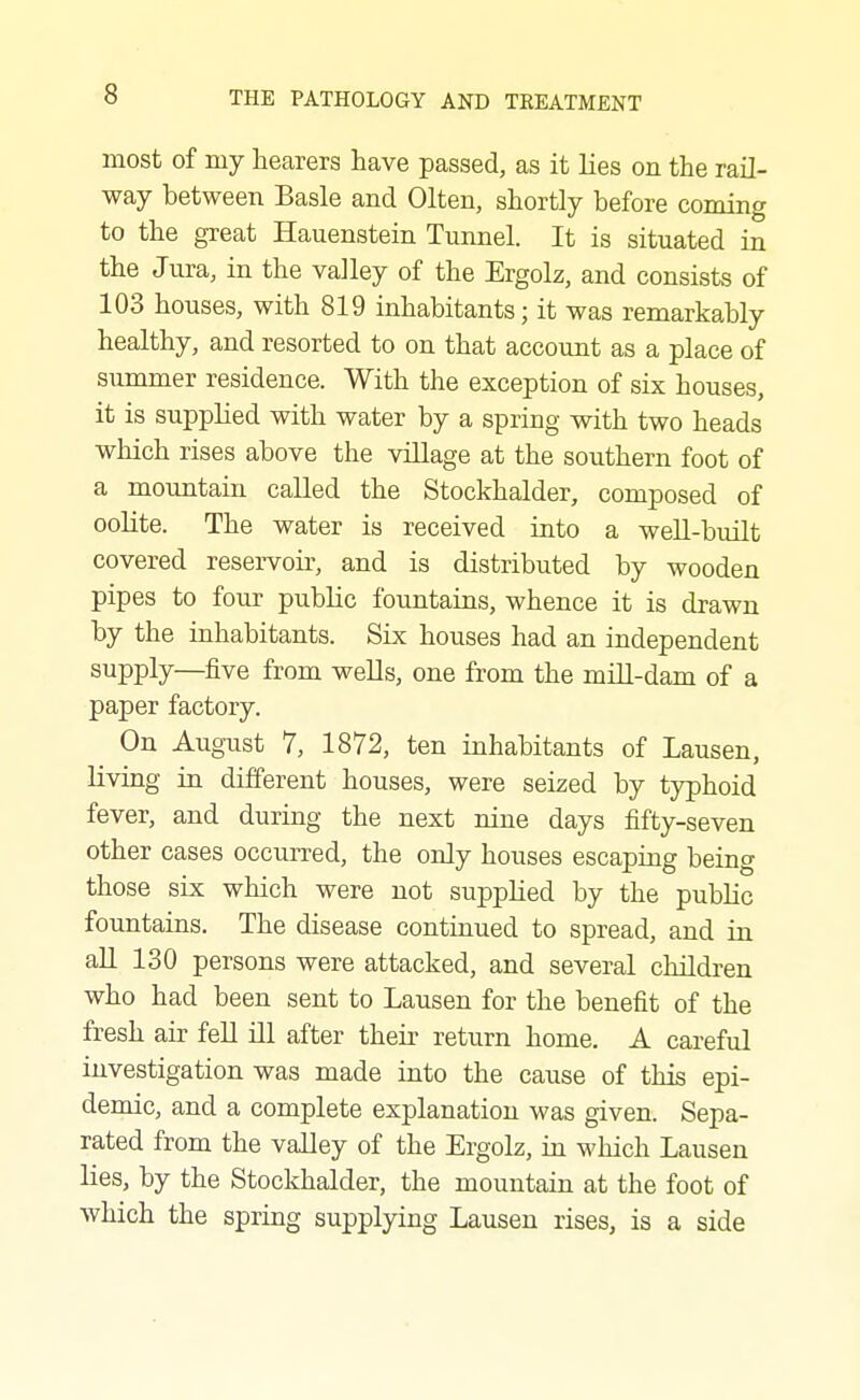 most of my hearers have passed, as it lies on the rail- way between Basle and Olten, shortly before coming to the great Hauenstein Tunnel. It is situated in the Jura, in the valley of the Ergolz, and consists of 103 houses, with 819 inhabitants; it was remarkably healthy, and resorted to on that account as a place of summer residence. With the exception of six houses, it is supplied with water by a spring with two heads which rises above the village at the southern foot of a mountain called the Stockhalder, composed of oolite. The water is received into a well-built covered reservoir, and is distributed by wooden pipes to four public fountains, whence it is drawn by the inhabitants. Six houses had an independent supply—five from wells, one from the mill-dam of a paper factory. On Aug-ust 7, 1872, ten inhabitants of Lausen, living in different houses, were seized by typhoid fever, and during the next nine days fifty-seven other cases occurred, the only houses escaping being those six which were not supplied by the public fountains. The disease continued to spread, and in all 130 persons were attacked, and several children who had been sent to Lausen for the benefit of the fresh air fell ill after their return home. A careful investigation was made into the cause of this epi- demic, and a complete explanation was given. Sepa- rated from the valley of the Ergolz, in which Lausen lies, by the Stockhalder, the mountain at the foot of which the spring supplying Lausen rises, is a side