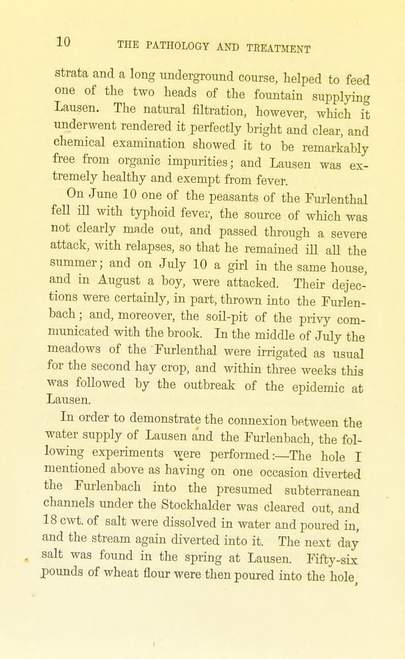 Strata and a long underground course, helped to feed one of the two heads of the fountain supplying Lausen. The natural filtration, however, which it underwent rendered it perfectly bright and clear, and chemical examination showed it to be remarkably free from organic impurities; and Lausen was ex- tremely healthy and exempt from fever. On June 10 one of the peasants of the Furlenthal feU ill with typhoid fever, the source of which was not clearly made out, and passed through a severe attack, with relapses, so that he remained ill all the summer; and on July 10 a girl in the same house, and in August a boy, were attacked. Their dejec- tions were certainly, in part, thrown into the Furlen- bach; and, moreover, the soil-pit of the privy com- municated with the brook. In the middle of July the meadows of the Turlenthal were irrigated as usual for the second hay crop, and within three weeks this was foHowed by the outbreak of the epidemic at Lausen. In order to demonstrate the connexion between the water supply of Lausen and the Tuiienbach, the fol- lowing experiments were performed:—The hole I on one occasion diverted the Furlenbach into the presumed subterranean channels under the Stockhalder was cleared out, and 18 cwt. of salt were dissolved in water and poui'ed in, and the stream again diverted into it. The next day salt was found in the spring at Lausen. Fifty-six pounds of wheat flour were then poured into the hole