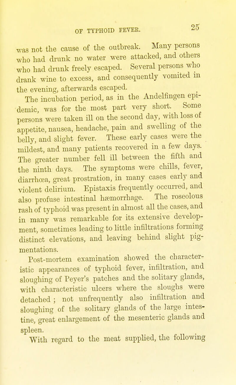 was not the cause of the outbreak. Many persons who had drunk no water were attacked, and others who had drunk freely escaped. Several persons who drank wine to excess, and consequently vomited m the evening, afterwards escaped. The incubation period, as in the Andelfingen epi- demic, was for the most part very short. Some persons were taken iU on the second day, with loss of appetite, nausea, headache, pain and swelling of the belly, and slight fever. These early cases were the mUdest, and many patients recovered in a few days. The greater number feU ill between the fifth and the ninth days. The symptoms were chiUs, fever, diarrhcea, great prostration, in many cases early and violent delirium. Epistaxis frequently occurred, and also profuse intestinal haemorrhage. The roseolous rash of typhoid was present in almost all the cases, and in many was remarkable for its extensive develop- ment, sometimes leading to little infiltrations forming distinct elevations, and leaving behind slight pig- mentations. Post-mortem examination showed the character- istic appearances of typhoid fever, infiltration, and sloughing of Peyer's patches and the solitary glands, with characteristic ulcers where the sloughs were detached ; not unfrequently also infiltration and sloughing of the solitary glands of the large intes- tine, great enlargement of the mesenteric glands and spleen. With regard to the meat supplied, the following