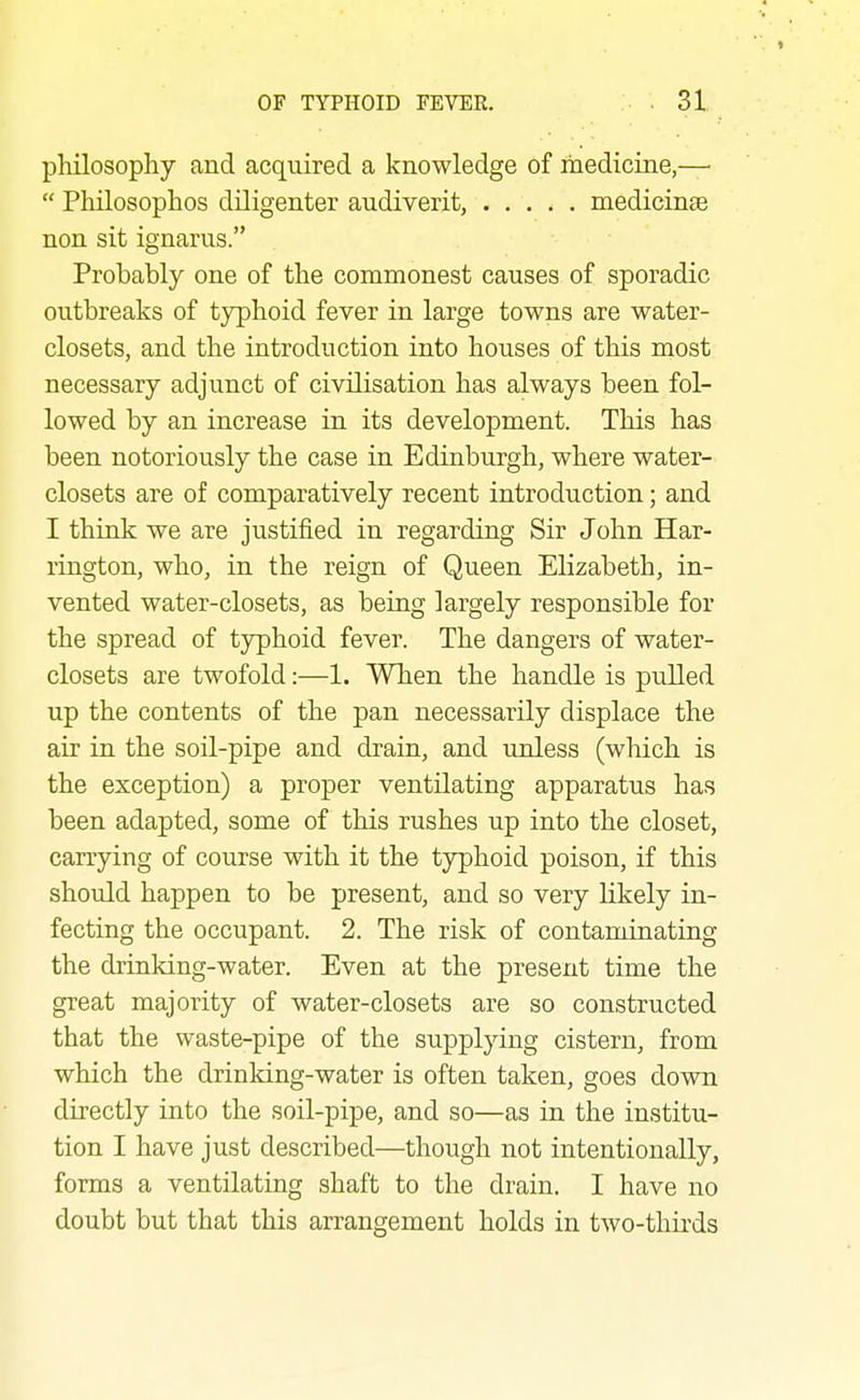 philosophy and acquired a knowledge of ihediciae,—  Philosophos diligenter audiverit, medicinae non sit ignarus. Probably one of the commonest causes of sporadic outbreaks of typhoid fever in large towns are water- closets, and the introduction into houses of this most necessary adjunct of civilisation has always been fol- lowed by an increase in its development. This has been notoriously the case in Edinburgh, where water- closets are of comparatively recent introduction; and I thiuk we are justified in regarding Sir John Har- rington, who, in the reign of Queen Elizabeth, in- vented water-closets, as being largely responsible for the spread of typhoid fever. The dangers of water- closets are twofold:—1. When the handle is pulled up the contents of the pan necessarily displace the air in the soil-pipe and drain, and unless (which is the exception) a proper ventilating apparatus has been adapted, some of this rushes up into the closet, carrying of course with it the typhoid poison, if this should happen to be present, and so very likely in- fecting the occupant. 2. The risk of contaminating the drinking-water. Even at the present time the great majority of water-closets are so constructed that the waste-pipe of the supplying cistern, from which the drinking-water is often taken, goes down directly into the soil-pipe, and so—as in the institu- tion I have just described—though not intentionally, forms a ventilating shaft to the drain. I have no doubt but that this arrangement holds in two-thirds