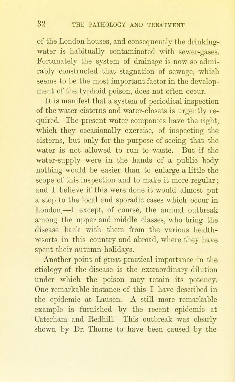 of the London houses, and consequently the drinking- water is habitually contaminated with sewer-gases. Fortunately the system of drainage is now so admi- rably constructed that stagnation of sewage, which seems to be the most important factor in the develop- ment of the typhoid poison, does not often occur. It is manifest that a system of periodical inspection of the water-cisterns and water-closets is urgently re- quired. The present water companies have the right, which they occasionally exercise, of inspecting the cisterns, but only for the purpose of seeing that the water is not allowed to run to waste. But if the water-supply were in the hands of a public body nothing would be easier than to enlarge a little the scope of this inspection and to make it more regular; and I believe if this were done it would almost put a stop to the local and sporadic cases which occur in London,—I except, of course, the annual outbreak among the upper and middle classes, who bring the disease back with them from the various health- resorts in this country and abroad, where they have spent their autumn holidays. Another point of great practical importance in the etiology of the disease is the extraordinary dilution under which the poison may retain its potency. One remarkable instance of this I have described in the epidemic at Lausen. A still more remarkable example is furnished by the recent epidemic at Caterham and Eedhill. This outbreak was clearly shown by Dr. Thorne to have been caused by the