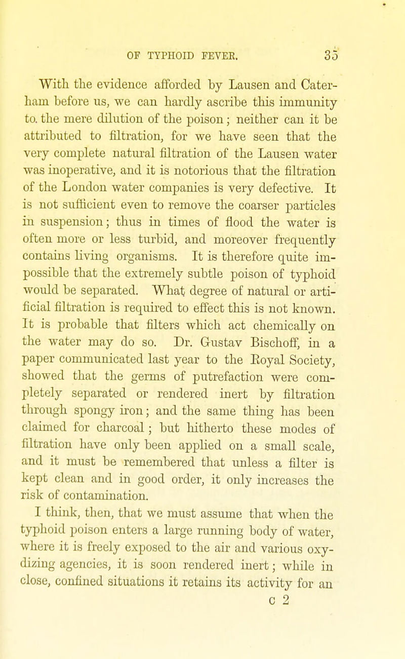 With the evidence afforded by Lausen and Cater- ham before us, we can hardly ascribe this immunity to. the mere dilution of the poison; neither can it be attributed to filtration, for v^e have seen that the very complete natural filtration of the Lausen water was inoperative, and it is notorious that the filtration of the London water companies is very defective. It is not sufficient even to remove the coarser particles in suspension; thus in times of flood the water is often more or less turbid, and moreover frequently contains living organisms. It is therefore quite im- possible that the extremely subtle poison of typhoid would be separated. What degree of natural or arti- ficial filtration is required to effect this is not known. It is probable that filters which act chemically on the water may do so. Dr. Gustav Bischoff, in a paper communicated last year to the Eoyal Society, showed that the germs of putrefaction were com- pletely separated or rendered inert by filtration through spongy iron; and the same thing has been claimed for charcoal; but hitherto these modes of filtration have only been applied on a smaU scale, and it must be remembered that unless a filter is kept clean and in good order, it only increases the risk of contamination. I think, then, that we must assume that when the typhoid poison enters a large running body of water, where it is freely exposed to the air and various oxy- dizing agencies, it is soon rendered inert; while in close, confined situations it retains its activity for an