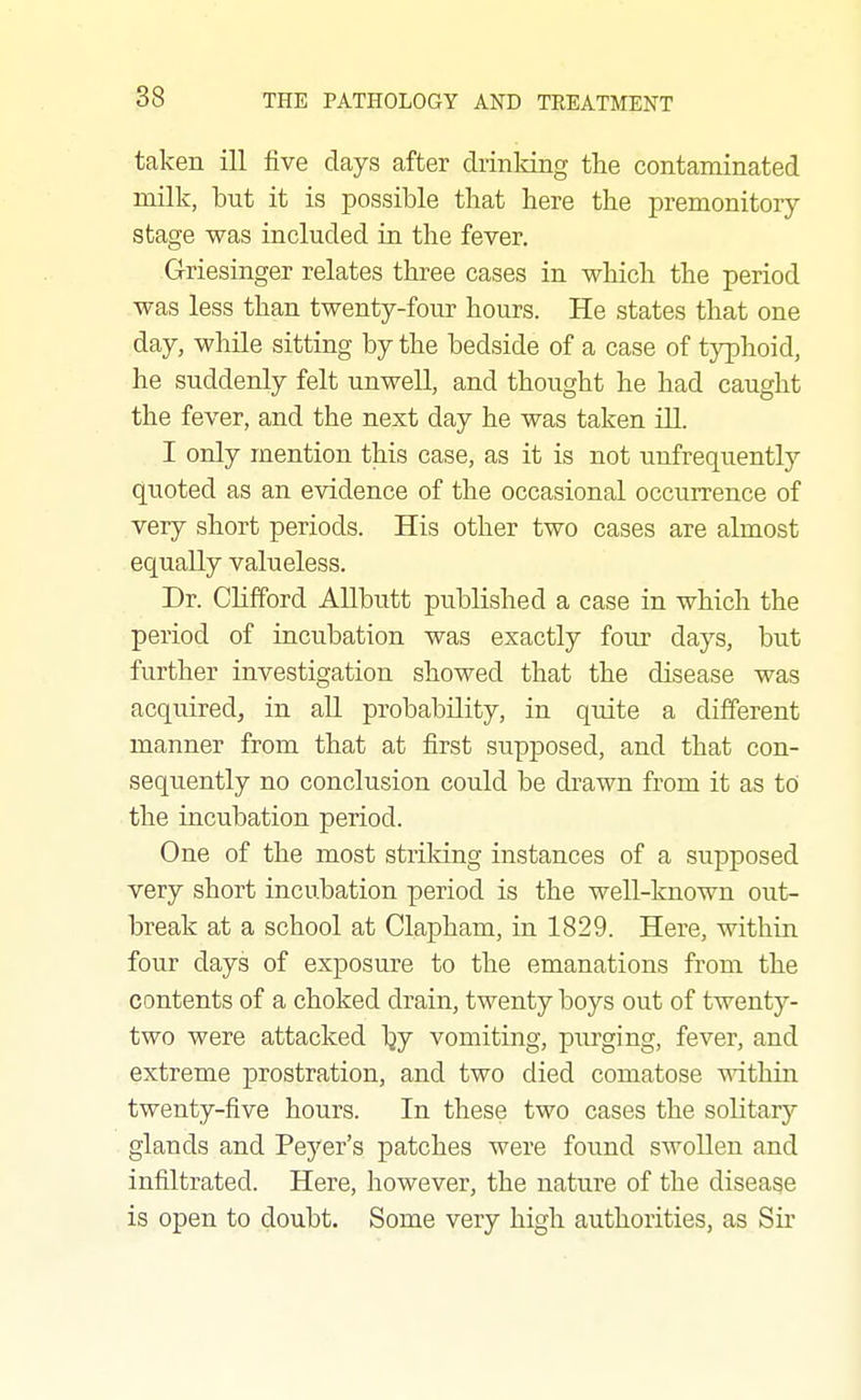 taken ill five days after drinldng the contaminated milk, but it is possible that here the premonitory stage was included in the fever. Griesinger relates three cases in which the period was less than twenty-four hours. He states that one day, while sitting by the bedside of a case of typhoid, he suddenly felt unwell, and thought he had caught the fever, and the next day he was taken ill. I only mention this case, as it is not unfrequently quoted as an evidence of the occasional occurrence of very short periods. His other two cases are almost equally valueless. Dr. Clifford Allbutt published a case in which the period of iucubation was exactly four days, but further investigation showed that the disease was acquired, in all probability, in quite a different manner from that at first supposed, and that con- sequently no conclusion could be drawn from it as tO the incubation period. One of the most strildng instances of a supposed very short incubation period is the well-known out- break at a school at Clapham, in 1829. Here, within four days of exposure to the emanations from the contents of a choked drain, twenty boys out of twenty- two were attacked Ijy vomiting, purging, fever, and extreme prostration, and two died comatose mthin twenty-five hours. In these two cases the solitar}' glands and Peyer's patches were found swollen and infiltrated. Here, however, the nature of the disease is open to doubt. Some very high authorities, as Sir