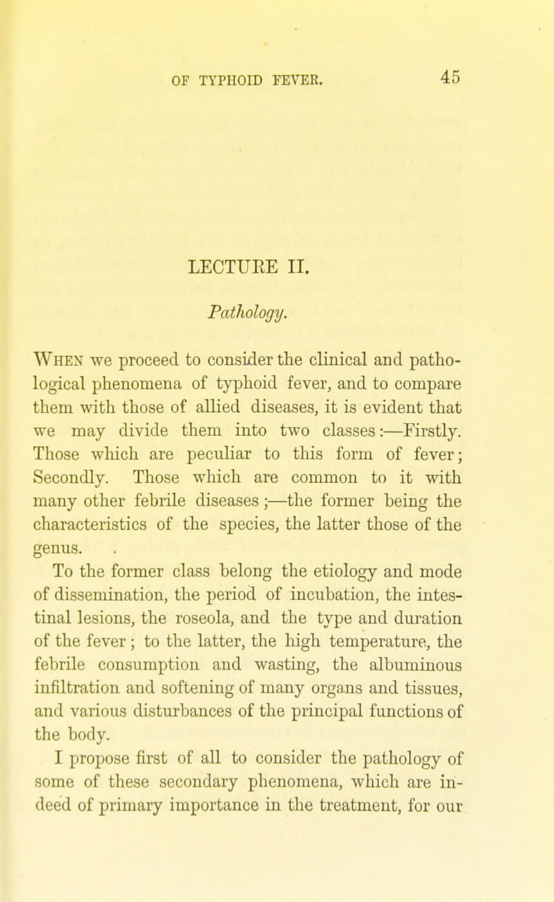 LECTUEE II. Pathology. When we proceed to consider the clinical and patho- logical phenomena of typhoid fever, and to compare them with those of allied diseases, it is evident that we may divide them into two classes:—Firstly. Those which are peculiar to this form of fever; Secondly. Those which are common to it with many other febrile diseases ;—the former being the characteristics of the species, the latter those of the genus. To the former class belong the etiology and mode of dissemination, the period of incubation, the intes- tinal lesions, the roseola, and the type and duration of the fever ; to the latter, the high temperature, the febrile consumption and wasting, the albuminous infiltration and softening of many orga.ns and tissues, and various disturbances of the principal functions of the body. I propose first of aU to consider the pathology of some of these secondary phenomena, which are in- deed of primary importance in the treatment, for our