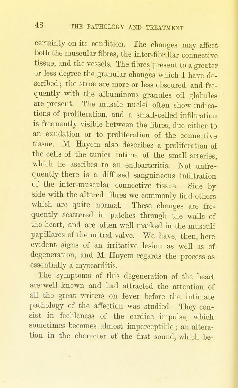 certainty on its condition. The changes may affect both the muscular fibres, the inter-fibiillar connective tissue, and the vessels. The fibres present to a greater or less degree the granular changes which I have de- scribed ; the strise are more or less obscured, and fre- quently with the albuminous granules oil globules are present. The muscle nuclei often show indica- tions of proliferation, and a small-celled infiltration is frequently visible between the fibres, due either to an exudation or to proliferation of the connective tissue. M. Hayem also describes a proliferation of the cells of the tunica intima of the small arteries, which he ascribes to an endoarteritis. ISTot unfre- quently there is a diffused sanguineous infiltration of the inter-muscular connective tissue. Side by side with the altered fibres we commonly find others which are quite normal. These changes are fre- quently scattered in patches through the walls of the heart, and are often well marked in the musculi papillares of the mitral valve. We have, then, here evident signs of an irritative lesion as well as of degeneration, and M. Hayem regards the process as essentially a myocarditis. The symptoms of this degeneration of the heart are-well known and had attracted the attention of all the great writers on fever before the intimate pathology of the affection was studied. They con- sist in feebleness of the cardiac impulse, which sometimes becomes almost imperceptible; an altera- tion in the character of the first sound, which be-