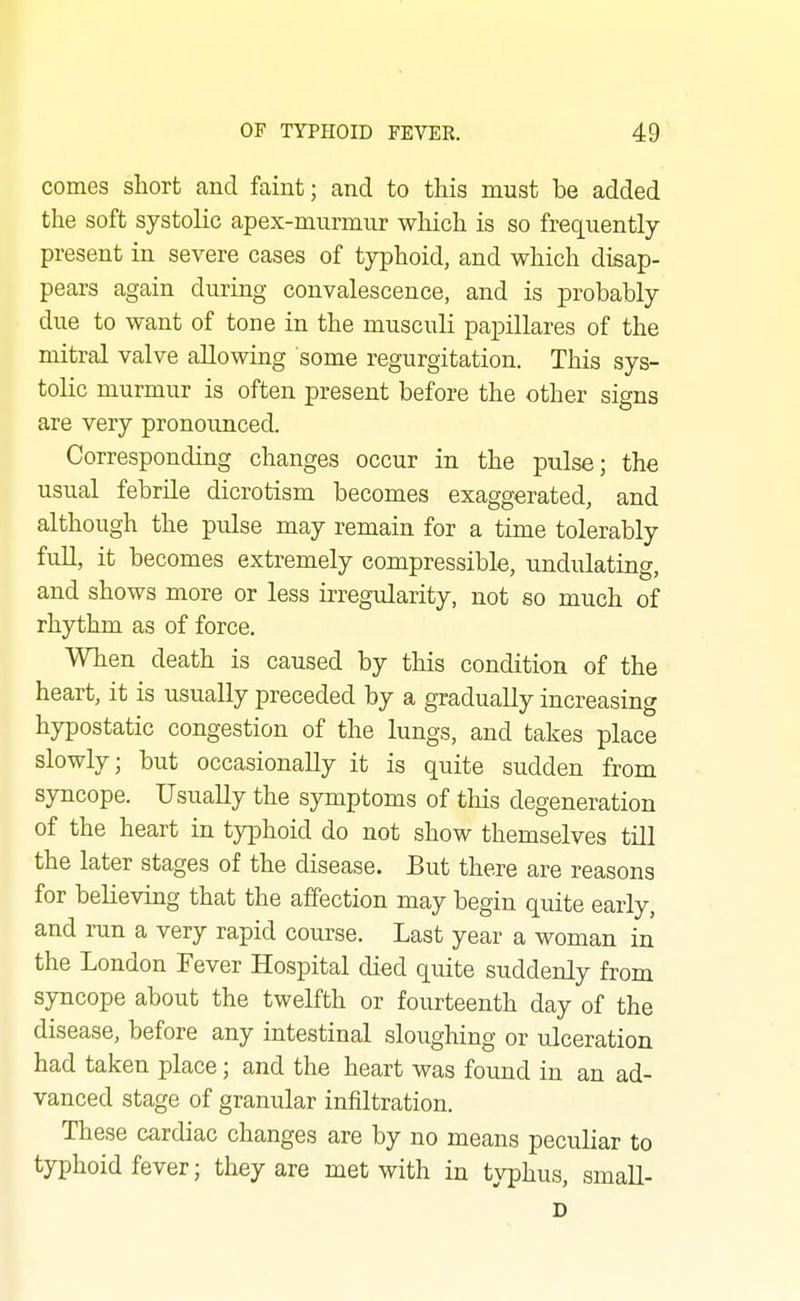 comes short and faint; and to this must be added the soft systolic apex-murmur which is so frequently- present in severe cases of typhoid, and which disap- pears again during convalescence, and is probably due to want of tone in the musculi papillares of the some regurgitation. This sys- tolic murmur is often present before the other signs are very pronounced. Corresponding changes occur in the pulse; the usual febrile dicrotism becomes exaggerated, and although the pulse may remain for a time tolerably full, it becomes extremely compressible, undulating, and shows more or less irregularity, not so much of rhythm as of force. When death is caused by this condition of the heart, it is usually preceded by a gradually increasing hypostatic congestion of the lungs, and takes place slowly; but occasionally it is quite sudden from syncope. Usually the symptoms of this degeneration of the heart in typhoid do not show themselves till the later stages of the disease. But there are reasons for believing that the affection may begin quite early, and run a very rapid course. Last year a woman in the London Fever Hospital died quite suddenly from syncope about the twelfth or fourteenth day of the disease, before any intestinal sloughing or ulceration had taken place; and the heart was found in an ad- vanced stage of granular infiltration. These cardiac changes are by no means peculiar to typhoid fever; they are met with in typhus, small- D