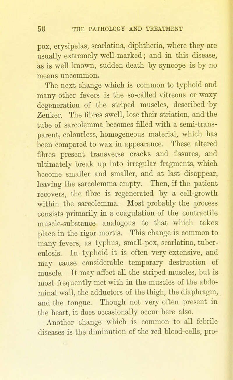 pox, erysipelas, scarlatina, diphtheria, where they are usually extremely well-marked; and in this disease, as is well known, sudden death by syncope is by no means uncommon. The next change which is common to tjrphoid and many other fevers is the so-called vitreous or waxy degeneration of the striped muscles, described by Zenker. The fibres swell, lose their striation, and the tube of sarcolenmia becomes filled with a semi-trans- parent, colourless, homogeneous material, which has been compared to wax in appearance. These altered fibres present transverse cracks and fissures, and ultimately break up into irregular fragments, which become smaller and smaller, and at last disappear, leaving the sarcolemma emptj''. Then, if the patient recovers, the fibre is regenerated by a cell-growth within the sarcolemma. Most probably the process consists primarily in a coagulation of the contractile muscle-svibstance analogous to that which takes place in the rigor mortis. This change is common to many fevers, as typhus, small-pox, scarlatina, tuber- culosis. In typhoid it is often very extensive, and may cause considerable temporary destruction of muscle. It may affect aU the striped muscles, but is most frequently met with in the muscles of the abdo- minal waU, the adductors of the thigh, the diaphragm, and the tongue. Though not very often present in the heart, it does occasionally occur here also. Another change which is common to all febrile diseases is the diminution of the red blood-ceUs, pro-