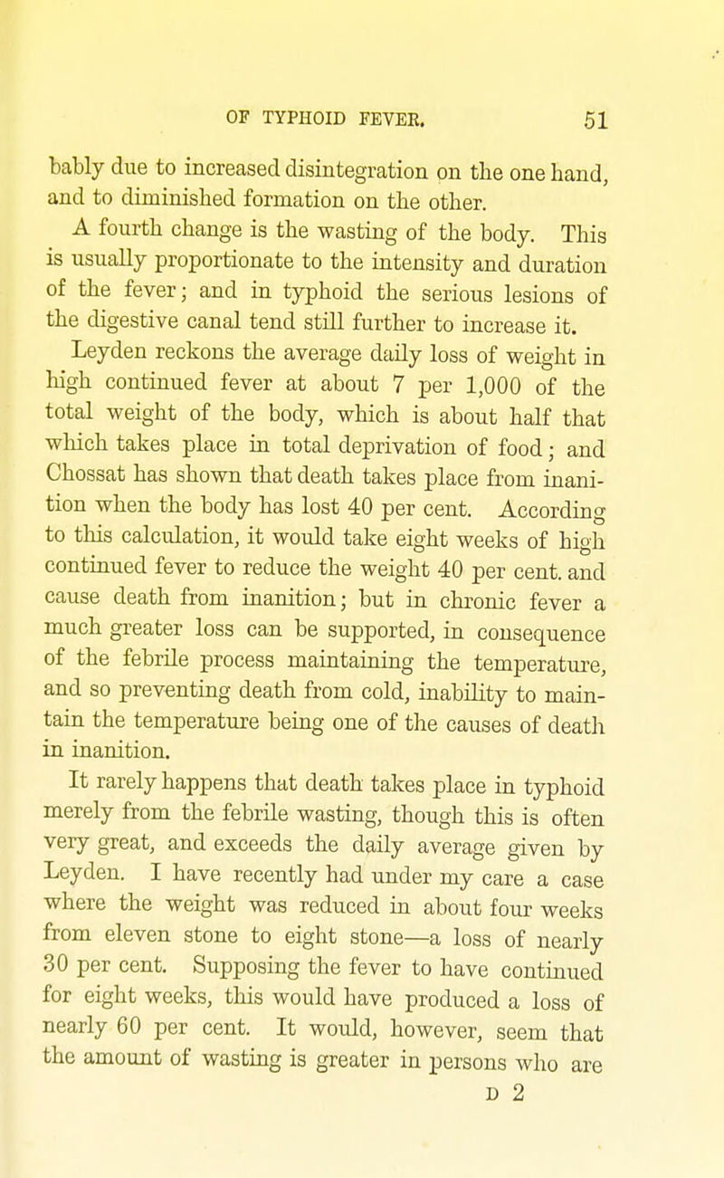 bably due to increased disintegration on the one hand, and to diminished formation on the other. A fourth change is the wasting of the body. This is usually proportionate to the intensity and duration of the fever; and in typhoid the serious lesions of the digestive canal tend still further to increase it. Leyden reckons the average daily loss of weight in high continued fever at about 7 per 1,000 of the total weight of the body, which is about half that which takes place in total deprivation of food; and Chossat has shown that death takes place from inani- tion when the body has lost 40 per cent. According to this calculation, it would take eight weeks of hioh contmued fever to reduce the weight 40 per cent, and cause death from iuanition; but in chronic fever a much greater loss can be supported, in consequence of the febrile process maintaiaing the temperature, and so preventing death from cold, inability to main- tain the temperature being one of the causes of death in inanition. It rarely happens that death takes place in typhoid merely from the febrile wasting, though this is often very great, and exceeds the daily average given by Leyden. I have recently had under my care a case where the weight was reduced in about four weeks from eleven stone to eight stone—a loss of nearly 30 per cent. Supposing the fever to have continued for eight weeks, this would have produced a loss of nearly 60 per cent. It would, however, seem that the amount of wasting is greater in persons who are D 2