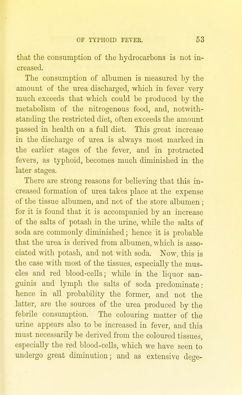 that the consumption of the hydrocarbons is not in- creased. The consumption of albumen is measured by the amount of the urea discharged, which in. fever very much exceeds that which could be produced by the metabolism of the nitrogenous food, and, notwith- standing the restricted diet, often exceeds the amount passed in health on a full diet. This great increase in the discharge of urea is always most marked in the earlier stages of the fever, and in protracted fevers, as typhoid, becomes much diminished in the later stages. There are strong reasons for believing that this in- creased formation of urea takes place at the expense of the tissue albumen, and not of the store albumen ; for it is found that it is accompanied by an increase of the salts of potash in the urine, while the salts of soda are commonly diminished; hence it is probable that the urea is derived from albumen, which is asso- ciated with potash, and not with soda. JSTow, this is the case with most of the tissues, especially the mus- cles and red blood-cells; while in the Liquor san- guinis and lymph the salts of soda predominate: hence in all probability the former, and not the latter, are the sources of the urea produced by the febrile consumption. The colouring matter of the urine appears also to be increased in fever, and this must necessarily be derived from the coloured tissues, especially the red blood-cells, which we have seen to undergo great diminution; and as extensive dege-