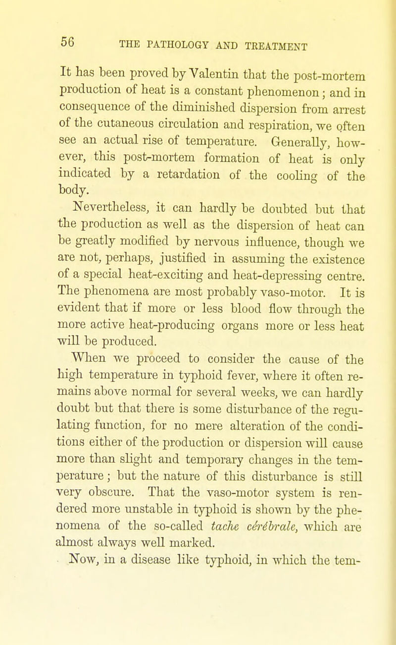 It has been proved by Valentin that the post-mortem production of heat is a constant phenomenon; and in consequence of the diminished dispersion from arrest of the cutaneous circulation and respiration, we often see an actual rise of temperature. Generally, how- ever, this post-mortem formation of heat is only indicated by a retardation of the cooling of the body. Nevertheless, it can hardly be doubted but that the production as well as the dispersion of heat can be greatly modified by nervous influence, though we are not, perhaps, justified in assuming the existence of a special heat-exciting and heat-depressing centre. The phenomena are most probably vaso-motor. It is evident that if more or less blood flow through the more active heat-producing organs more or less heat will be produced. When we proceed to consider the cause of the high temperature in typhoid fever, where it often re- mains above normal for several weeks, we can hardly doubt but that there is some disturbance of the regu- lating function, for no mere alteration of the condi- tions either of the production or dispersion will cause more than slight and temporary changes in the tem- perature ; but the nature of this disturbance is still very obscure. That the vaso-motor system is ren- dered more unstable in tj^hoid is shown by the phe- nomena of the so-called tachc cSrdhrale, which are almost always well marked. Now, in a disease like typhoid, in which the tern-