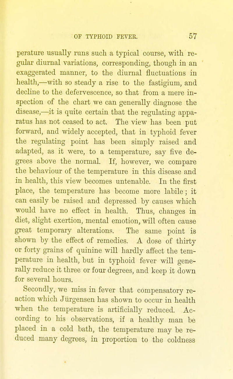 perature usually runs such, a typical course, with re- gular diurnal variations, corresponding, though in an exaggerated manner, to the diurnal fluctuations in health,—with so steady a rise to the fastigium, and decline to the defervescence, so that from a mere in- spection of the chart we can generally diagnose the disease,—it is quite certain that the regulating appa- ratus has not ceased to act. The view has been put forward, and widely accepted, that in typhoid fever the regulating point has been simply raised and adapted, as it were, to a temperature, say five de- grees above the normal. If, however, we compare the behaviour of the temperature in this disease and in health, this view becomes untenable. In the first place, the temperature has become more labile; it can easily be raised and depressed by causes which would have no effect in health. Thus, changes in diet, slight exertion, mental emotion, will often cause great temporary alterations. The same point is shown by the effect of remedies. A dose of thirty or forty grains of quinine wiU hardly affect the tem- perature in health, but in typhoid fever wiU gene- rally reduce it three or four degrees, and keep it down for several hours. Secondly, we miss in fever that compensatory re- action which Jiirgensen has shown to occur in health when the temperature is artificially reduced. Ac- cording to his observations, if a healthy man be placed in a cold bath, the temperature may be re- duced many degrees, in proportion to the coldness