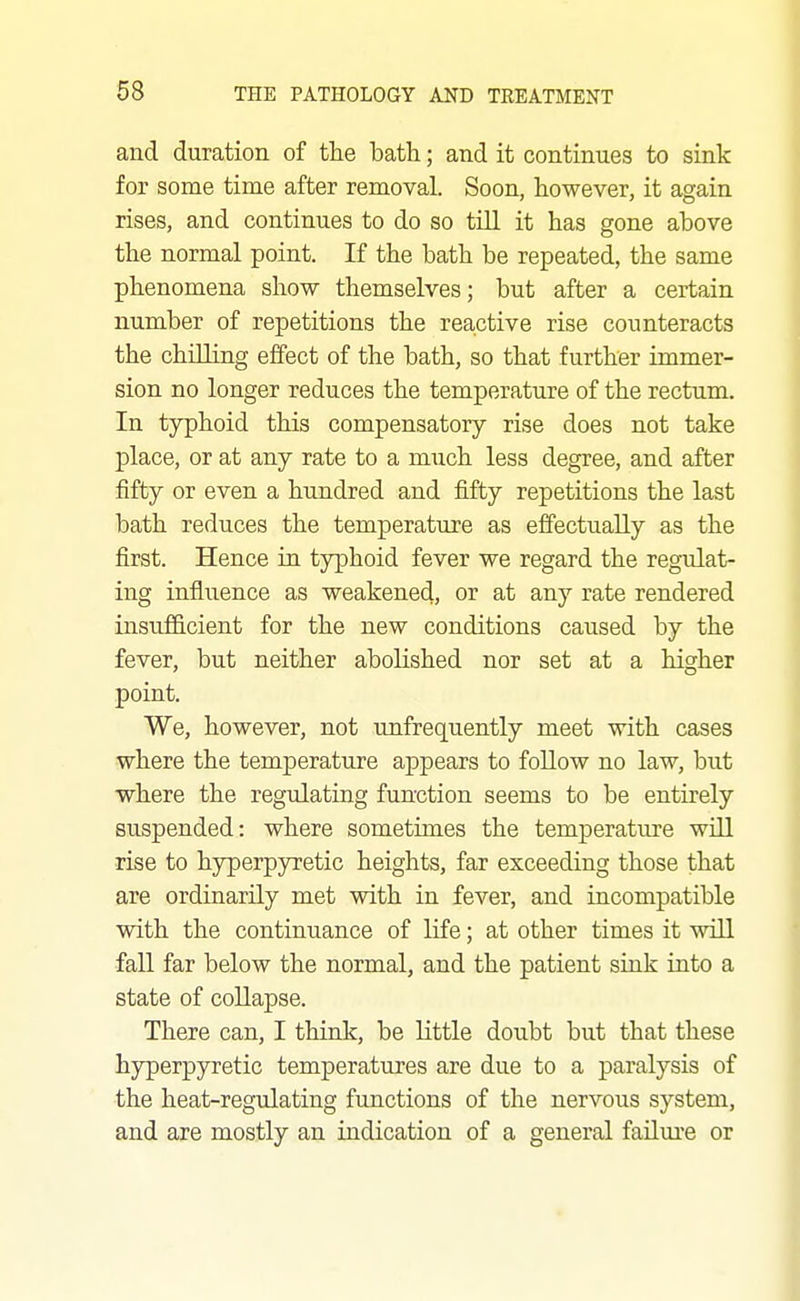 and duration of the bath; and it continues to sink for some time after removal. Soon, however, it again rises, and continues to do so till it has gone above the normal point. If the bath be repeated, the same phenomena show themselves; but after a certain number of repetitions the reactive rise counteracts the chilling effect of the bath, so that further immer- sion no longer reduces the temperature of the rectum. In typhoid this compensatory rise does not take place, or at any rate to a much less degree, and after fifty or even a hundred and fifty repetitions the last bath reduces the temperature as effectually as the first. Hence in typhoid fever we regard the regulat- ing influence as weakened, or at any rate rendered insufficient for the new conditions caused by the fever, but neither abolished nor set at a higher point. We, however, not unfrequently meet with cases where the temperature appears to follow no law, but where the regulating function seems to be entirely suspended: where sometimes the temperature will rise to hyperpyretic heights, far exceeding those that are ordinarily met with in fever, and incompatible with the continuance of life; at other times it will fall far below the normal, and the patient sink into a state of collapse. There can, I think, be little doubt but that these hyperpyretic temperatures are due to a paralysis of the heat-regulating functions of the nervous system, and are mostly an indication of a general failure or