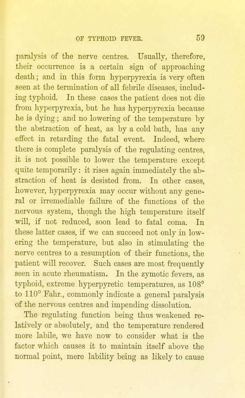 paralysis of the nerve centres. Usually, therefore, their occurrence is a certain sign of approaching death; and in this form hyperpyrexia is very often seen at the termination of all febrile diseases, includ- ing tj^hoid. In these cases the patient does not die from hyperpyrexia, but he has hyperpyrexia because he is dying; and no lowering of the temperature by the abstraction of heat, as by a cold bath, has any effect in retarding the fatal event. Indeed, where there is complete paralysis of the regulating centres, it is not possible to lower the temperature except quite temporarily: it rises again immediately the ab- straction of heat is desisted from. In other cases, however, hyperpyrexia may occur without any gene- ral or irremediable failure of the functions of the nervous system, though the high temperature itself will, if not reduced, soon lead to fatal coma. In these latter cases, if we can succeed not only in low- ering the temperature, but also in stimulating the nerve centres to a resumption of their functions, the patient will recover. Such cases are most frequently seen in acute rheumatism. In the zymotic fevers, as typhoid, extreme hyperpyretic temperatures, as 108° to 110° Fahr., commonly indicate a general paralysis of the nervous centres and impending dissolution. The regulating function being thus weakened re- latively or absolutely, and the temperature rendered more labile, we have now to consider what is the factor which causes it to maintain itself above the normal point, mere lability being as likely to cause