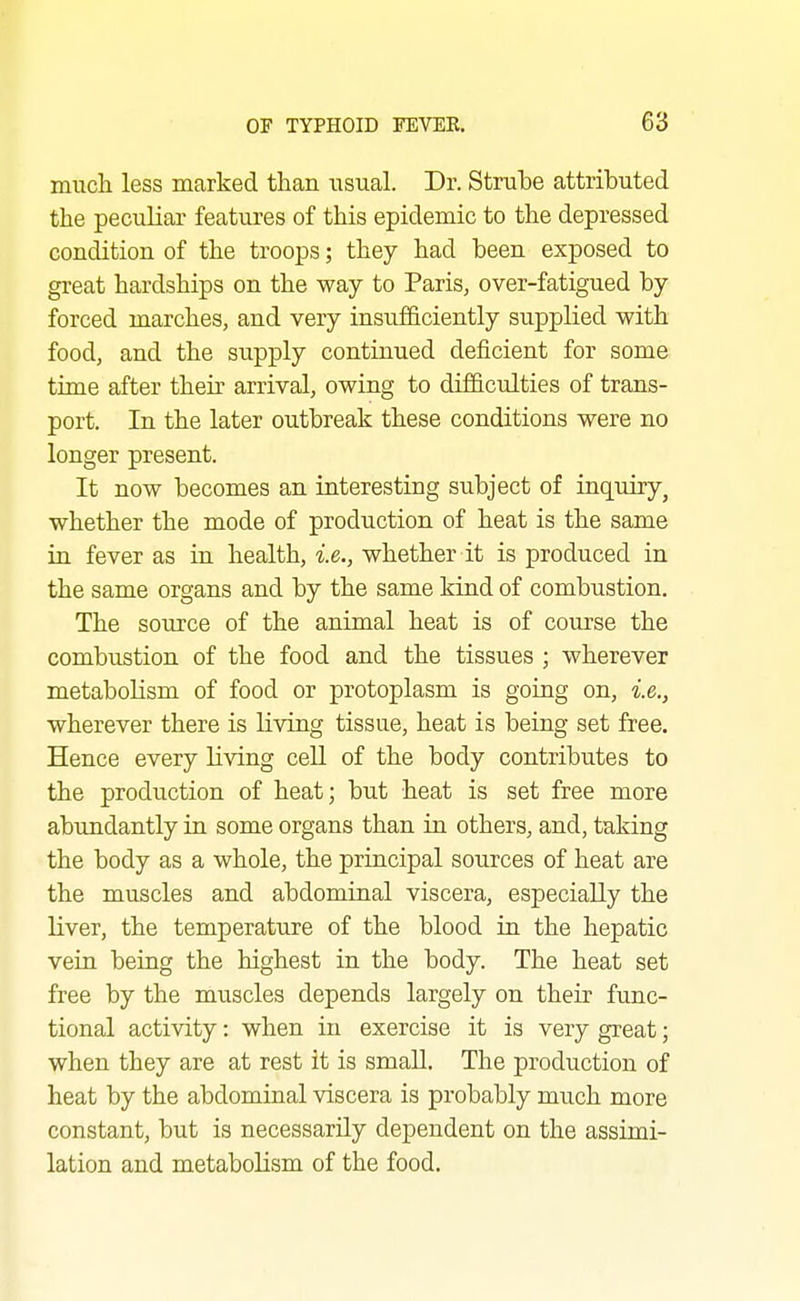 much less marked than usual. Dr. Strube attributed the peculiar features of this epidemic to the depressed condition of the troops; they had been exposed to great hardships on the way to Paris, over-fatigued by forced marches, and very insufficiently supplied with food, and the supply continued deficient for some time after their arrival, owing to difficulties of trans- port. In the later outbreak these conditions were no longer present. It now becomes an interesting subject of inquiry, whether the mode of production of heat is the same in fever as in health, i.e., whether it is produced in the same organs and by the same kind of combustion. The source of the animal heat is of course the combustion of the food and the tissues ; wherever metabolism of food or protoplasm is going on, i.e., wherever there is living tissue, heat is being set free. Hence every living cell of the body contributes to the production of heat; but heat is set free more abundantly in some organs than in others, and, taking the body as a whole, the principal sources of heat are the muscles and abdominal viscera, especially the liver, the temperature of the blood in the hepatic vein being the highest in the body. The heat set free by the muscles depends largely on their func- tional activity: when in exercise it is very great; when they are at rest it is small. The production of heat by the abdominal viscera is probably much more constant, but is necessarily dependent on the assimi- lation and metaboHsm of the food.