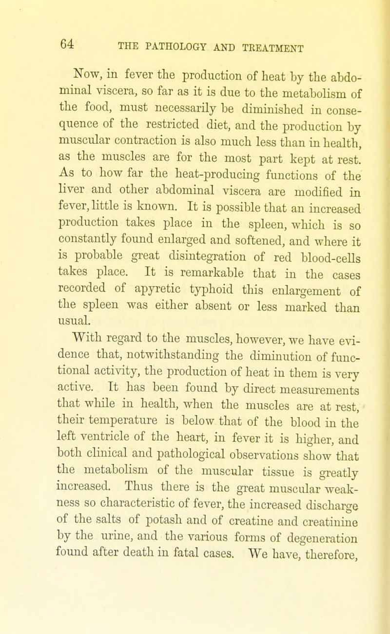 Now, in fever the production of heat by the abdo- minal viscera, so far as it is due to the metabolism of the food, must necessarily be diminished in conse- quence of the restricted diet, and the production by muscular contraction is also much less than in health, as the muscles are for the most part kept at rest. As to how far the heat-producing functions of the liver and other abdominal viscera are modified in fever, little is known. It is possible that an increased production takes place in the spleen, which is so constantly found enlarged and softened, and where it is probable great disintegxation of red blood-cells takes place. It is remarkable that in the cases recorded of apyretic typhoid this enlargement of the spleen was either absent or less marked than usual. With regard to the muscles, however, we have evi- dence that, notwithstanding the diminution of func- tional activity, the production of heat in them is very active. It has been found by direct measurements that while in health, when the muscles are at rest, their temperature is below that of the blood in the left ventricle of the heart, in fever it is higher, and both clinical and pathological observations show that the metabolism of the muscular tissue is greatly increased. Thus there is the great muscular weak- ness so characteristic of fever, the increased discharge of the salts of potash and of creatine and creatinine by the urine, and the various forms of degeneration found after death in fatal cases. We have, therefore,