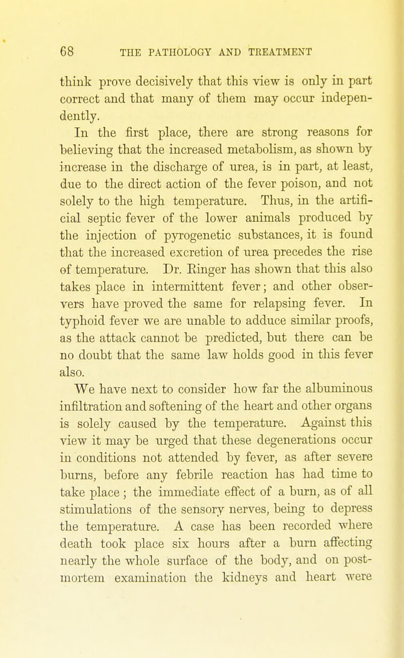 think prove decisively that this view is only in part correct and that many of them may occur indepen- dently. In the first place, there are strong reasons for believing that the increased metabolism, as shown by increase in the discharge of urea, is in part, at least, due to the direct action of the fever poison, and not solely to the high temperature. Thus, in the artifi- cial septic fever of the lower animals produced by the injection of pyrogenetic substances, it is found that the increased excretion of urea precedes the rise of temperature. Dr. Einger has shown that this also takes place in intermittent fever; and other obser- vers have proved the same for relapsing fever. In typhoid fever we are unable to adduce similar proofs, as the attack cannot be predicted, but there can be no doubt that the same law holds good in tliis fever also. We have next to consider how far the albuminous infiltration and softening of the heart and other organs is solely caused by the temperature. Against this view it may be urged that these degenerations occur in conditions not attended by fever, as after severe burns, before any febrile reaction has had time to take place; the immediate effect of a burn, as of all stimulations of the sensory nerves, being to depress the temperature. A case has been recorded where death took place six hours after a burn affecting nearly the whole surface of the body, and on post- mortem examination the kidneys and heart were