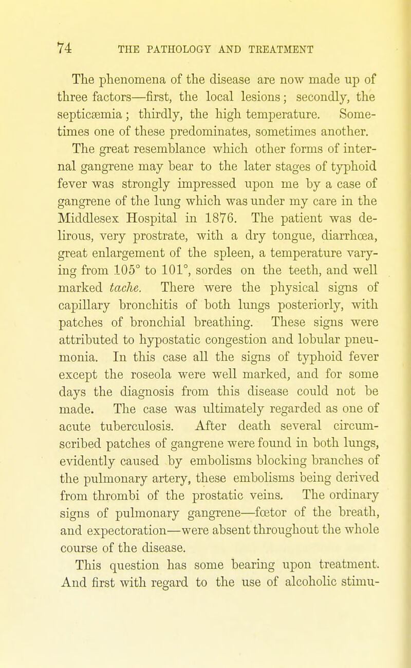 The phenomena of the disease are now made up of three factors—first, the local lesions; secondly, the septicsemia ; thirdly, the high temperature. Some- tunes one of these predominates, sometimes another. The great resemblance which other forms of inter- nal gangrene may bear to the later stages of typhoid fever was strongly impressed upon me by a case of gangrene of the lung which was under my care in the Middlesex Hospital in 1876. The patient was de- lirous, very prostrate, with a dry tongue, diarrhoea, great enlargement of the spleen, a temperature vary- ing from 105° to 101°, sordes on the teeth, and well marked tache. There were the physical signs of capillary bronchitis of both lungs posteriorly, with patches of bronchial breathing. These signs were attributed to hypostatic congestion and lobular pneu- monia. In this case all the signs of typhoid fever except the roseola were well marked, and for some days the diagnosis from this disease could not be made. The case was ultimately regarded as one of acute tuberculosis. After death several circum- scribed patches of gangrene were found in both lungs, evidently caused by embolisms blocking branches of the pulmonary artery, these embolisms being derived from thrombi of the prostatic veins. The ordinary signs of pubnonary gangTene—foetor of the breath, and expectoration—were absent throughout the whole course of the disease. This question has some bearing upon treatment. And first with regard to the use of alcoholic stimu-