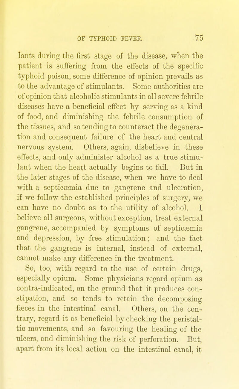 lants during the first stage of the disease, when the patient is suffering from the effects of the specific typhoid poison, some difference of opinion prevails as to the advantage of stimulants. Some authorities are of opinion that alcoholic stimulants in all severe febrile diseases have a beneficial effect by serving as a kind of food, and diminishing the febrile consumption of the tissues, and so tending to counteract the degenera- tion and consequent failure of the heart and central nervous system. Others, again, disbelieve in these effects, and only administer alcohol as a true stimu- lant when the heart actually begins to fail. But in the later stages of the disease, when we have to deal with a septicaemia due to gangrene and ulceration, if we follow the established principles of surgery, we can have no doubt as to the utility of alcohol. I believe all surgeons, without exception, treat external gangrene, accompanied by symptoms of septictemia and depression, by free stimulation; and the fact that the gangrene is internal, instead of external, cannot make any difference in the treatment. So, too, with regard to the use of certain drugs, especially opium. Some physicians regard opium as contra-indicated, on the ground that it produces con- stipation, and so tends to retain the decomposing fteces in the intestinal canal. Others, on the con- trary, regard it as beneficial by checking the peristal- tic movements, and so favouring the healing of the ulcers, and diminishing the risk of perforation. But, apart from its local action on the intestinal canal, it