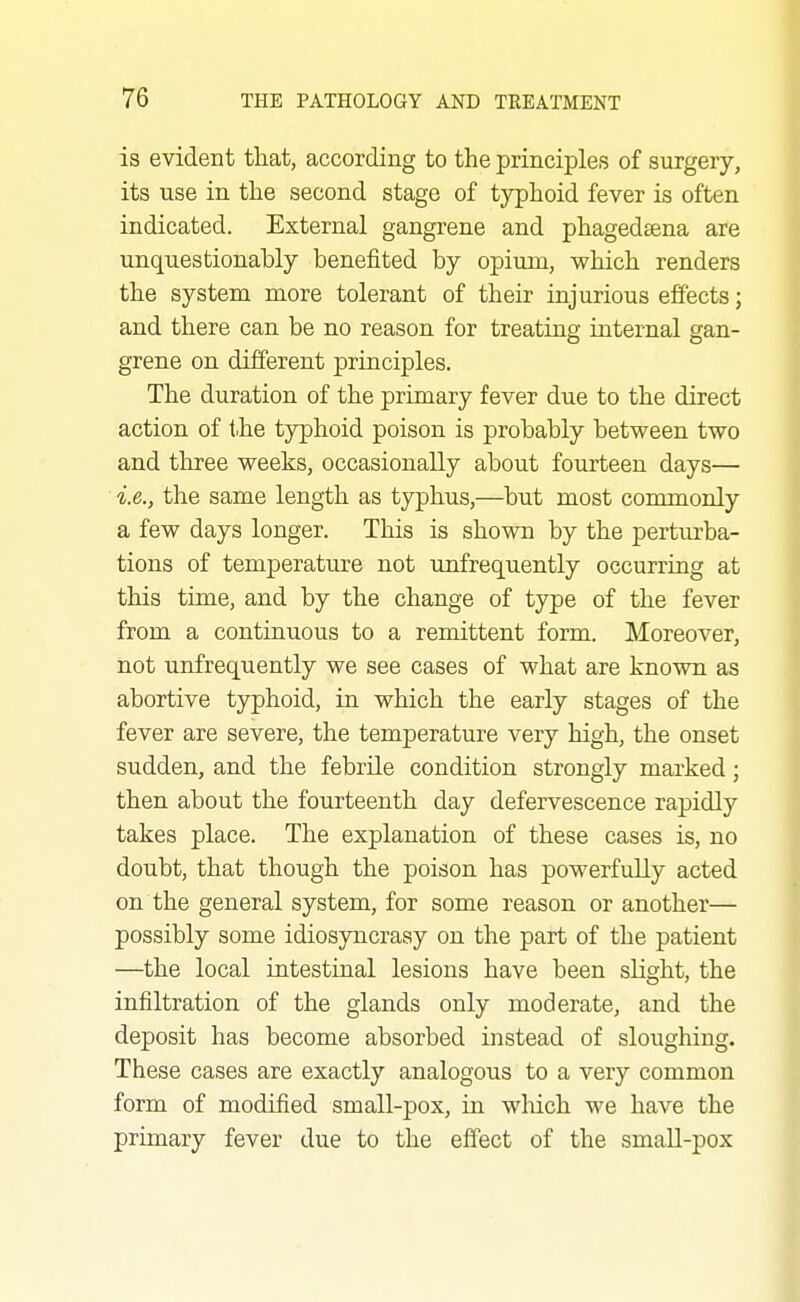 is evident that, according to the principles of surgery, its use in the second stage of typhoid fever is often indicated. External gangrene and phagedsena are unquestionably benefited by opium, which renders the system more tolerant of their injurious effects; and there can be no reason for treating internal gan- grene on different principles. The duration of the primary fever due to the direct action of the typhoid poison is probably between two and three weeks, occasionally about fourteen days— i.e., the same length as typhus,—but most commonly a few days longer. This is shown by the perturba- tions of temperature not unfrequently occurring at this time, and by the change of type of the fever from a continuous to a remittent form. Moreover, not unfrequently we see cases of what are known as abortive typhoid, in which the early stages of the fever are severe, the temperature very high, the onset sudden, and the febrile condition strongly marked; then about the foui'teenth day defervescence rapidly takes place. The explanation of these cases is, no doubt, that though the poison has powerfully acted on the general system, for some reason or another— possibly some idiosyncrasy on the part of the patient —the local intestinal lesions have been sKght, the infiltration of the glands only moderate, and the deposit has become absorbed instead of sloughing. These cases are exactly analogous to a very common form of modified small-pox, in wliich we have the primary fever due to the effect of the small-pox