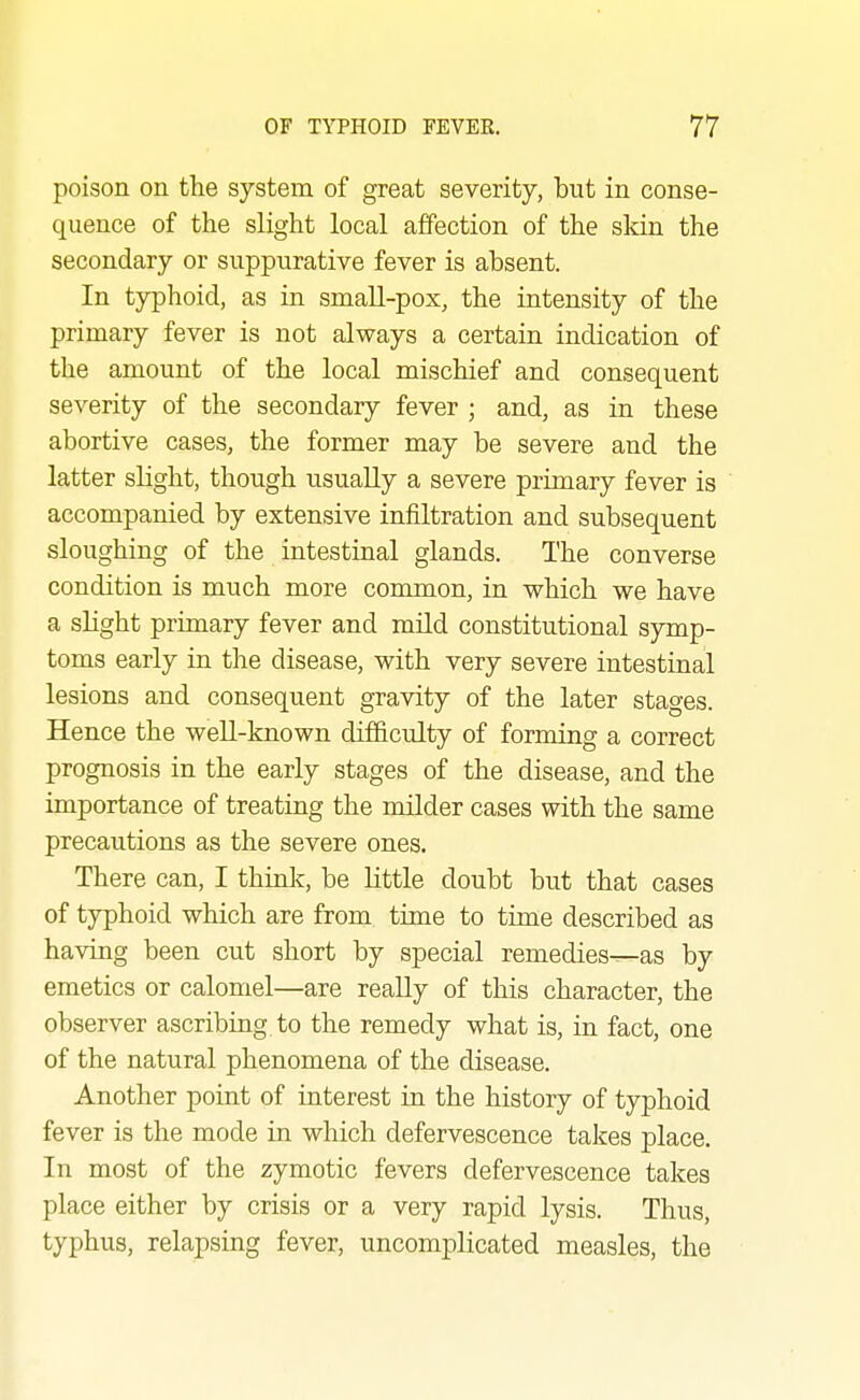 poison on the system of great severity, but in conse- quence of the slight local affection of the skin the secondary or suppurative fever is absent. In typhoid, as in small-pox, the intensity of the primary fever is not always a certain indication of the amount of the local mischief and consequent severity of the secondary fever ; and, as in these abortive cases, the former may be severe and the latter slight, though usually a severe primary fever is accompanied by extensive infiltration and subsequent sloughing of the intestinal glands. The converse condition is much more common, in which we have a slight primary fever and mild constitutional symp- toms early in the disease, with very severe intestinal lesions and consequent gravity of the later stages. Hence the well-known difficulty of forming a correct prognosis in the early stages of the disease, and the importance of treating the milder cases with the same precautions as the severe ones. There can, I thinlc, be little doubt but that cases of typhoid which are from time to time described as having been cut short by special remedies—as by emetics or calomel—are really of this character, the observer ascribing to the remedy what is, in fact, one of the natural phenomena of the disease. Another point of interest in the history of typhoid fever is the mode in which defervescence takes place. In most of the zymotic fevers defervescence takes place either by crisis or a very rapid lysis. Thus, typhus, relapsing fever, uncomplicated measles, the