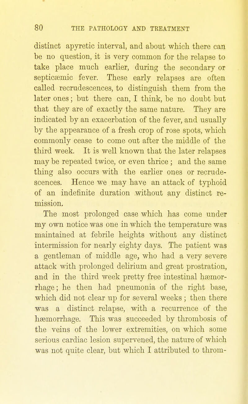 distinct apyretic interval, and about which there can be no question, it is very common for the relapse to take place much earlier, during the secondary or septicaemic fever. These early relapses are often called recrudescences, to distinguish them from the later ones; but there can, I think, be no doubt but that they are of exactly the same nature. They are indicated by an exacerbation of the fever, and usually by the appearance of a fresh crop of rose spots, which commonly cease to come out after the middle of the third week. It is well known that the later relapses may be repeated twice, or even thrice ; and the same thing also occurs with the earlier ones or recrude- scences. Hence we may have an attack of typhoid of an indefinite duration without any distinct re- mission. The most prolonged case which has come under my own notice was one in which the temperature was maintained at febrile heights without any distinct intermission for nearly eighty days. The patient was a gentleman of middle age, who had a very severe attack with prolonged delirium and great prostration, and in the third week pretty free intestinal haemor- rhage ; he then had pneumonia of the right base, which did not clear up for several weeks ; then there was a distinct relapse, with a recurrence of the haemorrhage. This was succeeded by thrombosis of the veins of the lower extremities, on which some serious cardiac lesion supervened, the nature of which was not quite clear, but which I attributed to throm-