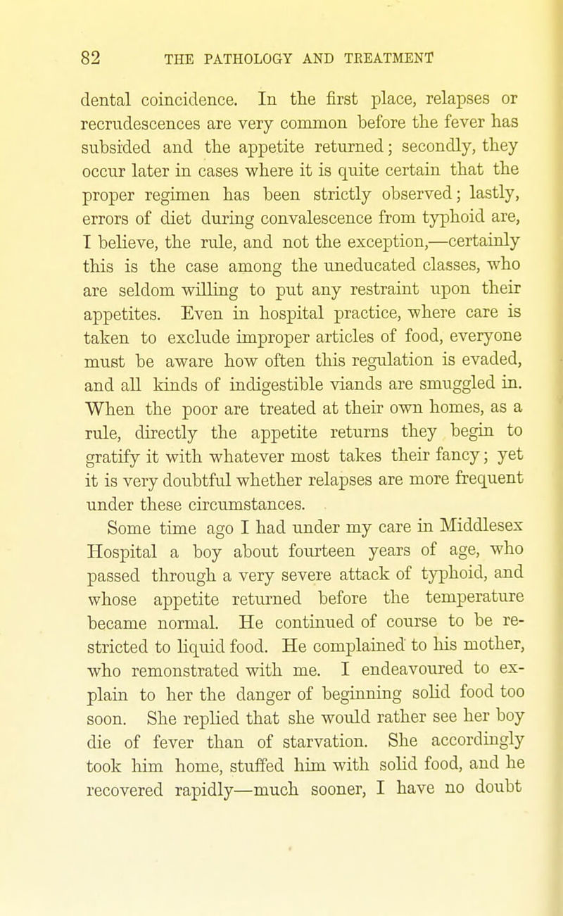 dental coincidence. In the first place, relapses or recrudescences are very common before the fever has subsided and the appetite returned; secondly, they occur later in cases where it is quite certain that the proper regimen has been strictly observed; lastly, errors of diet during convalescence from typhoid are, I believe, the rule, and not the exception,—certainly this is the case among the uneducated classes, who are seldom wHling to put any restraint upon their appetites. Even in hospital practice, where care is taken to exclude improper articles of food, everyone must be aware how often this regulation is evaded, and aU Mnds of indigestible viands are smuggled in. When the poor are treated at their own homes, as a rule, directly the appetite returns they begin to gratify it with whatever most takes their fancy; yet it is very doubtful whether relapses are more frequent under these circxunstances. Some time ago I had under my care in Middlesex Hospital a boy about fourteen years of age, who passed through a very severe attack of typhoid, and whose appetite returned before the temperature became normal. He continued of course to be re- stricted to liquid food. He complained to his mother, who remonstrated with me. I endeavoured to ex- plain to her the danger of beginning solid food too soon. She replied that she would rather see her boy die of fever than of starvation. She accordingly took him home, stu.ffed him with solid food, and he recovered rapidly—much sooner, I have no doubt