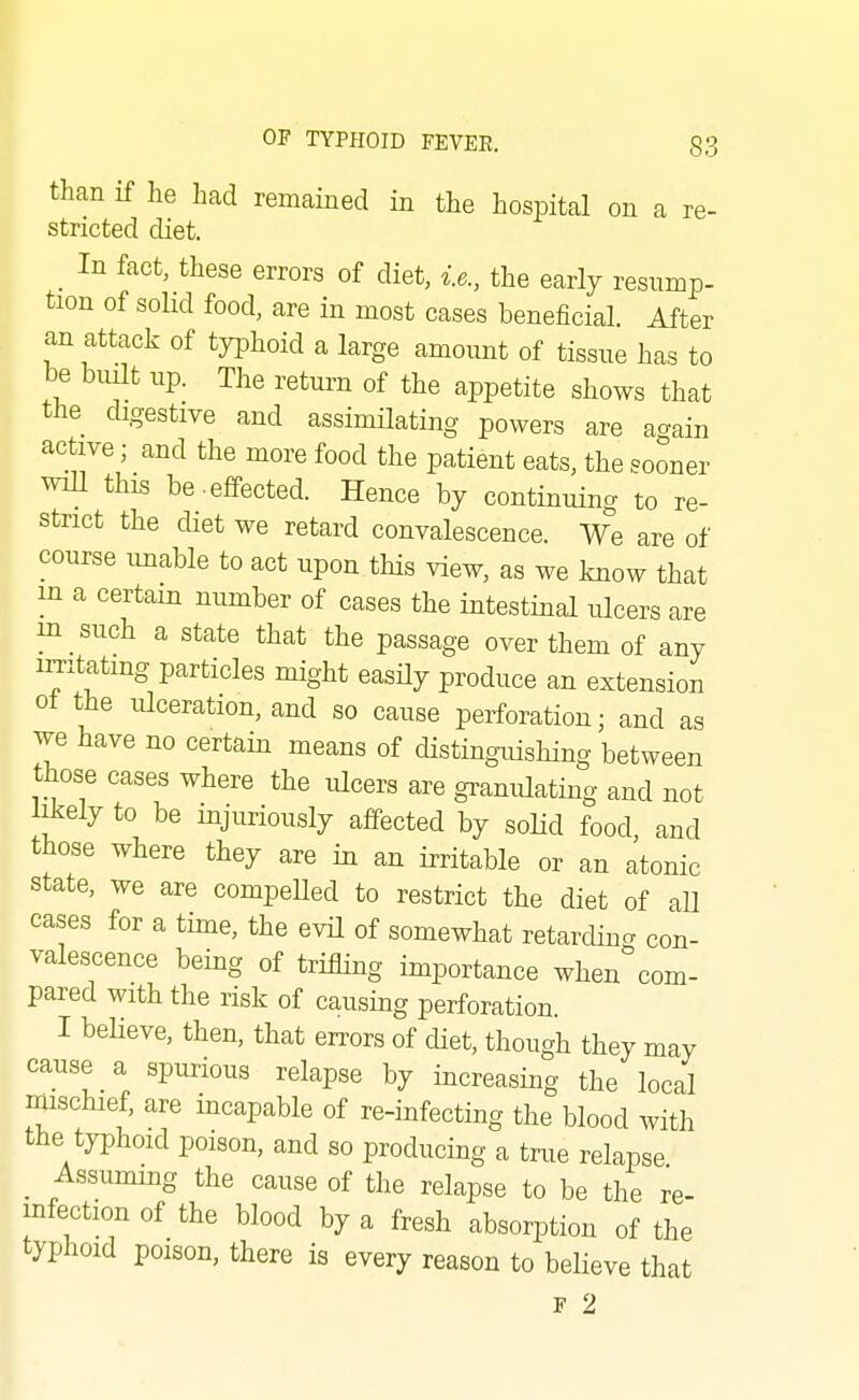 than if he had remained in the hospital on a re- stricted diet. _ In fact, these errors of diet, i.e., the early resump- tion of sohd food, are in most cases beneficial. After an attack of typhoid a large amount of tissue has to be bmlt up. The return of the appetite shows that powers are again active; and the more food the patient eats, the sooner will this be.effected. Hence by continuing to re- strict the diet we retard convalescence. We are of course unable to act upon this view, as we know that m a certain number of cases the intestinal ulcers are in such a state that the passage over them of any imtatmg particles might easHy produce an extension ot the ulceration, and so cause perforation; and as we have no certain means of distingxiishing between those cases where the ulcers are granulating and not likely to be injuriously affected by soHd food, and those where they are in an irritable or an atonic state, we are compelled to restrict the diet of aU cases for a time, the evil of somewhat retarding con- valescence being of trifling importance when com- pared with the risk of causing perforation. I believe, then, that errors of diet, though they may cause a spurious relapse by increasing the local mischief, are incapable of re-infecting the blood with the typhoid poison, and so producing a true relapse Assuming the cause of the relapse to be the re- infection of the blood by a fresh absorption of the typhoid poison, there is every reason to believe that F 2