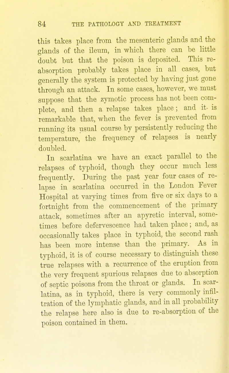 this takes place from the mesenteric glands and the glands of the ileiim, in which there can be little doubt but that the poison is deposited. This re- absorption probably takes place in all cases, but generally the system is protected by having just gone through an attack. In some cases, however, we must suppose that the zymotic process has not been com- plete, and then a relapse takes place ; and it- is remarkable that, when the fever is prevented from running its usual course by persistently reducing the temperature, the frequency of relapses is nearly doubled. In scarlatina we have an exact parallel to the relapses of typhoid, though they occur much less frequently. During the past year four cases of re- lapse in scarlatina occurred in the London Fever Hospital at varying times from five or six days to a fortnight from the commencement of the primary attack, sometimes after an apyretic interval, some- times before defervescence had taken place; and, as occasionally takes place in typhoid, the second rash has been more intense than the primary. As in typhoid, it is of course necessary to distinguish these true relapses with a recurrence of the eruption from the very frequent spurious relapses due to absorption of septic poisons from the throat or glands. In scar- latina, as in typhoid, there is very commonly infil- tration of the lymphatic glands, and in all probability the relapse here also is due to re-absorption of the poison contained in them.