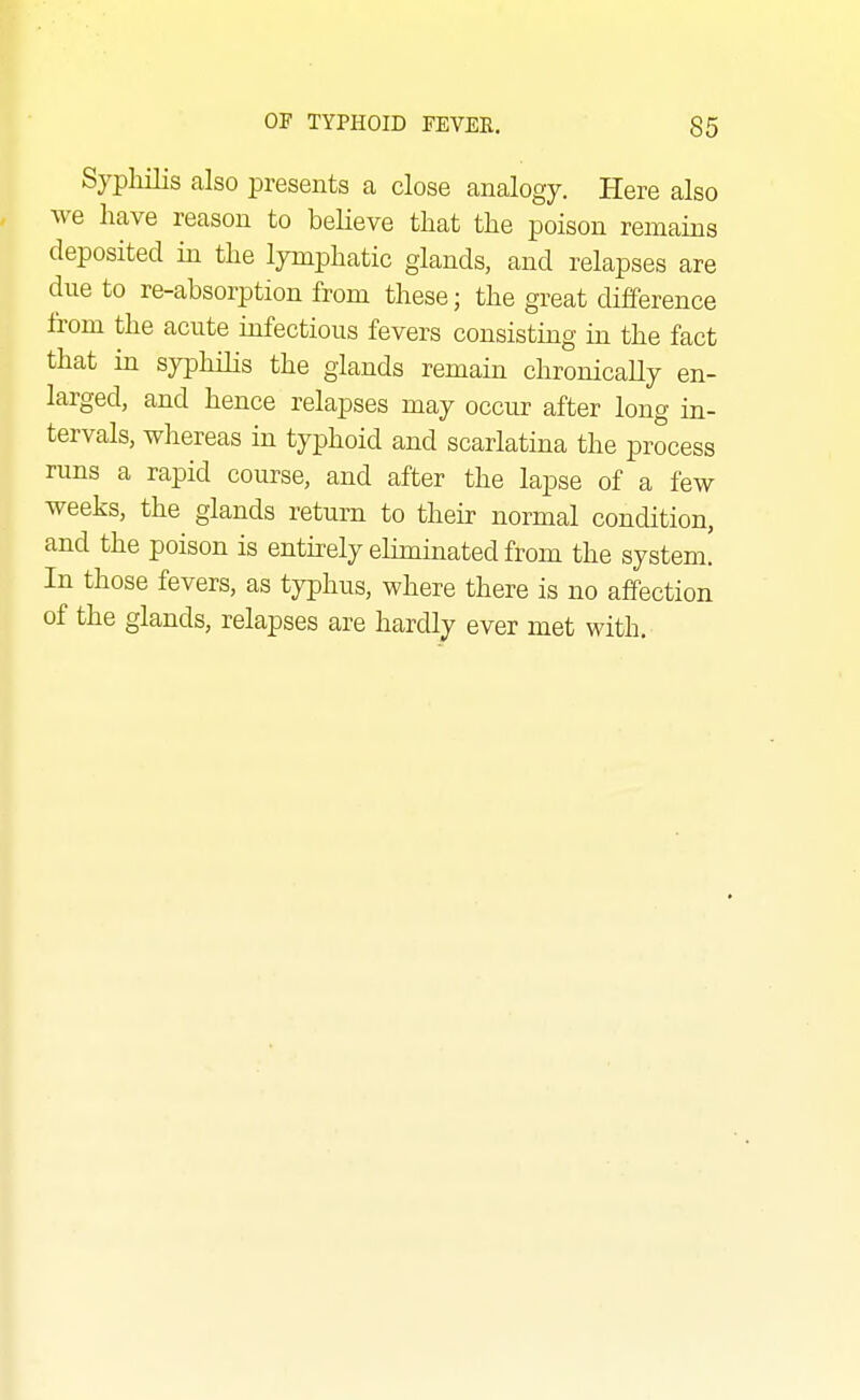 Syphilis also presents a close analogy. Here also we have reason to believe that the poison remains deposited in the lymphatic glands, and relapses are due to re-absorption from these; the great difference from the acute infectious fevers consisting in the fact that in syphilis the glands remain chronicaUy en- larged, and hence relapses may occur after long in- tervals, wliereas in typhoid and scarlatina the process runs a rapid course, and after the lapse of a few weeks, the glands return to their normal condition, and the poison is entirely eliminated from the system! In those fevers, as typhus, where there is no affection of the glands, relapses are hardly ever met with.