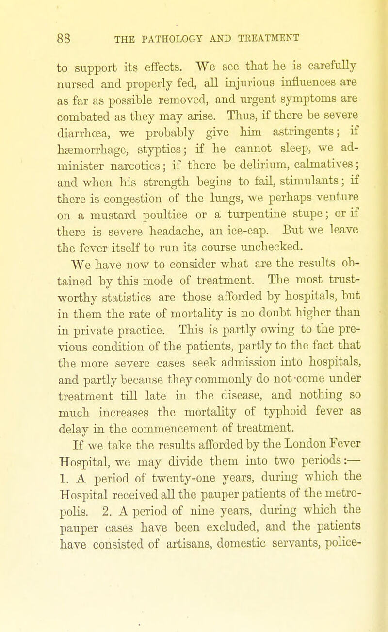 to support its effects. We see that lie is carefully nursed and properly fed, all injurious influences are as far as possible removed, and urgent symptoms are combated as tbey may arise. Thus, if there be severe diarrhoea, we probably give him astringents; if hEemorrhage, styptics; if he caimot sleep, we ad- minister narcotics; if there be delirium, calmatives; and when his strength begins to fail, stimulants; if there is congestion of the lungs, we perhaps venture on a mustard poultice or a turpentine stupe; or if there is severe headache, an ice-cap. But we leave the fever itself to run its course unchecked. We have now to consider what are the results ob- tained by this mode of treatment. The most trust- worthy statistics are those afforded by hospitals, but in them the rate of mortality is no doubt higher than in private practice. This is partly owing to the pre- vious condition of the patients, partly to the fact that the more severe cases seek admission into hospitals, and partly because they commonly do not-come under treatment till late in the disease, and nothing so much increases the mortality of typhoid fever as delay in the commencement of treatment. If we take the results afforded by the London Fever Hospital, we may divide them into two periods:— 1. A period of twenty-one years, during which the Hospital received all the pauper patients of the metro- polis. 2. A period of nine years, during which the pauper cases have been excluded, and the patients have consisted of artisans, domestic servants, police-