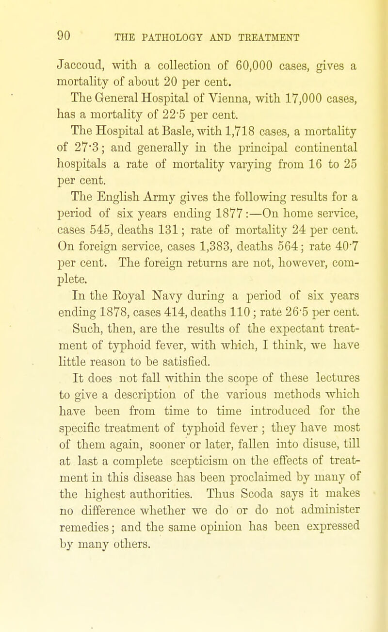 Jaccoud, with a collection of 60,000 cases, gives a mortality of about 20 per cent. The General Hospital of Vienna, with 17,000 cases, has a mortality of 22'5 per cent. The Hospital at Basle, with 1,718 cases, a mortality of 27*3; and generally in the principal continental hospitals a rate of mortality varying from 16 to 25 per cent. The English Army gives the following results for a period of six years ending 1877 :—On home service, cases 545, deaths 131; rate of mortality 24 per cent. On foreign service, cases 1,383, deaths 564; rate 407 per cent. The foreign returns are not, however, com- plete. In the Eoyal Navy during a period of six years ending 1878, cases 414, deaths 110; rate 26'5 per cent. Such, then, are the results of the expectant treat- ment of typhoid fever, with which, I thiak, we have little reason to be satisfied. It does not faU within the scope of these lectures to give a description of the various methods which have been from time to time introduced for the specific treatment of typhoid fever ; they have most of them again, sooner or later, fallen into disuse, till at last a complete scepticism on the efi'ects of treat- ment in this disease has been proclaimed by many of the highest authorities. Thus Scoda says it makes no difference whether we do or do not administer remedies; and the same opinion has been expressed by many others.