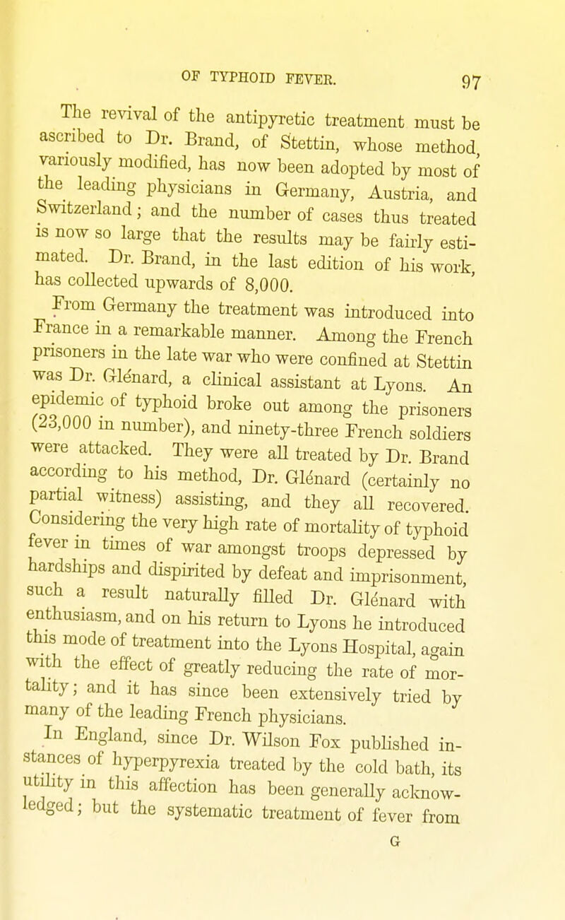 The revival of the antipyretic treatment must be ascribed to Dr. Brand, of Stettin, whose method variously modified, has now been adopted by most of the leading physicians in Germany, Austria, and Switzerland; and the number of cases thus treated IS now so large that the results may be fairly esti- mated. Dr. Brand, in the last edition of his work has collected upwards of 8,000. From Germany the treatment was introduced into France in a remarkable manner. Among the French prisoners in the late war who were confined at Stettin was Dr. Gle'nard, a cHnical assistant at Lyons. An epidemic of typhoid broke out among the prisoners (23,000 in number), and ninety-three French soldiers were attacked. They were aU treated by Dr Brand accordmg to his method. Dr. GMnard (certainly no partial witness) assisting, and they aU recovered Considermg the very high rate of mortaHty of typhoid fever m tunes of war amongst troops depressed by hardships and dispirited by defeat and imprisonment, such a result naturaUy fiHed Dr. Glenard with enthusiasm, and on his return to Lyons he introduced this mode of treatment into the Lyons Hospital, again with the effect of greatly reducing the rate of mor- tahty; and it has since been extensively tried by many of the leadmg French physicians. In England, since Dr. WHson Fox published in- stances of hyperpyrexia treated by the cold bath, its utility m this affection has been generaUy acknow- ledged; but the systematic treatment of fever from G