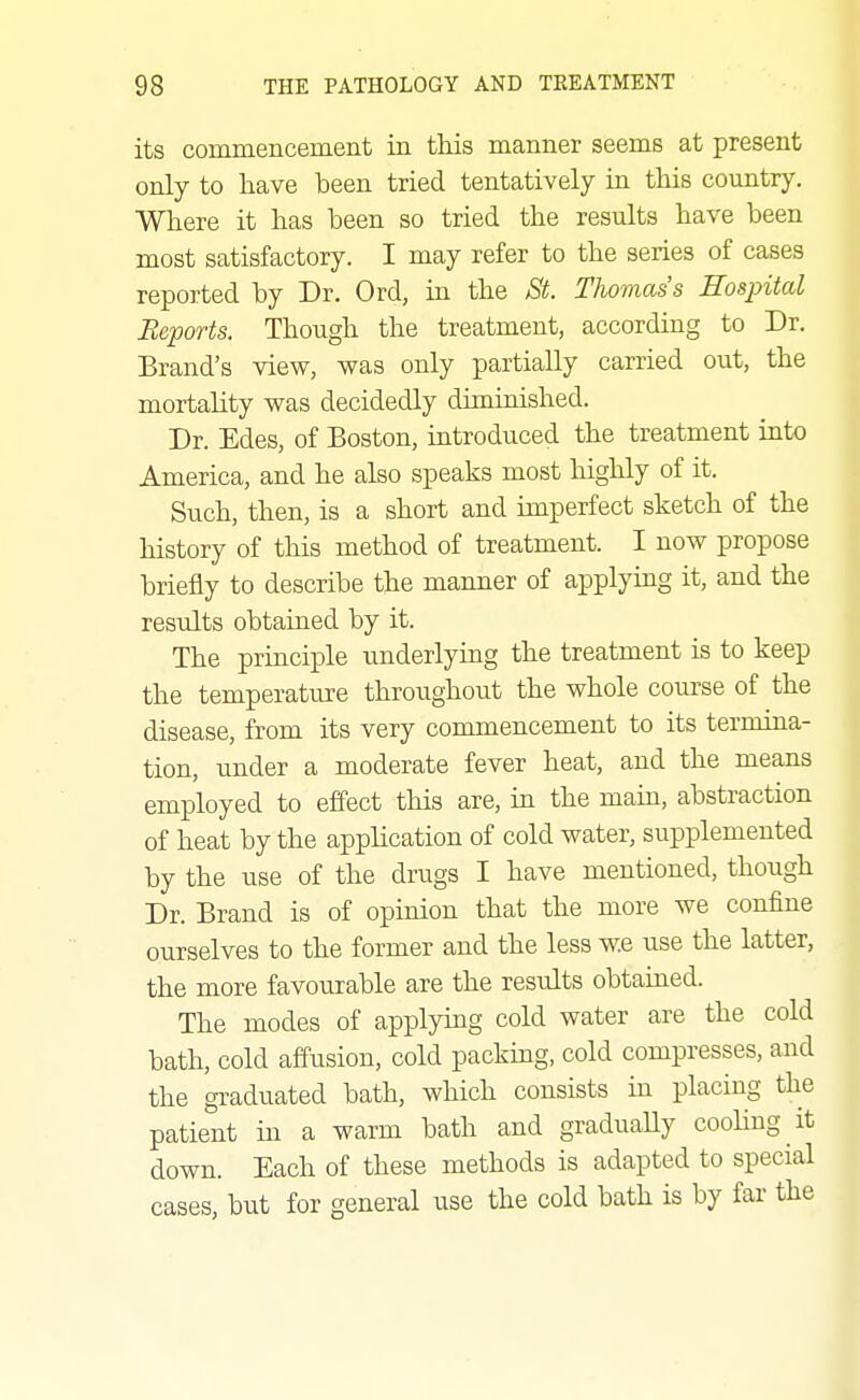 its commencement in this manner seems at present only to have been tried tentatively in this country. Where it has been so tried the results have been most satisfactory. I may refer to the series of cases reported by Dr. Ord, in the St Thomas's Hospital Reports. Though the treatment, according to Dr. Brand's view, was only partially carried out, the mortality was decidedly diminished. Dr. Edes, of Boston, introduced the treatment into America, and he also speaks most highly of it. Such, then, is a short and imperfect sketch of the history of this method of treatment. I now propose briefly to describe the manner of applying it, and the results obtained by it. The principle underlying the treatment is to keep the temperature throughout the whole course of the disease, from its very commencement to its termina- tion, under a moderate fever heat, and the means employed to effect this are, in the main, abstraction of heat by the application of cold water, supplemented by the use of the drugs I have mentioned, though Dr. Brand is of opinion that the more we confine ourselves to the former and the less we use the latter, the more favourable are the results obtained. The modes of applying cold water are the cold bath, cold affusion, cold packing, cold compresses, and the graduated bath, which consists in placing the patient in a warm bath and graduaUy cooling it down. Each of these methods is adapted to special cases, but for general use the cold bath is by far the