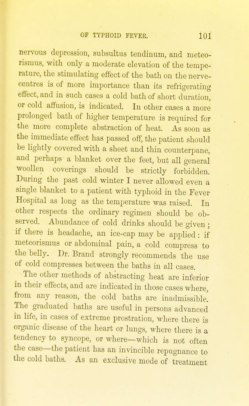 nervous depression, subsultus tendinum, and meteo- rismus, with only a moderate elevation of the tempe- rature, the stimulating effect of the bath on the nerve- centres is of more importance than its refrigerating effect, and in such cases a cold bath of short duration, or cold affusion, is indicated. In other cases a more prolonged bath of liigher temperature is required for the more complete abstraction of heat. As soon as the immediate effect has passed off, the patient should be lightly covered with a sheet and thin counterpane, and perhaps a blanket over the feet, but all general woollen coverings should be strictly forbidden. During the past cold winter I never allowed even a single blanket to a patient with typhoid in the Fever Hospital as long as the temperature was raised. In other respects the ordinary regimen should be ob- served. Abundance of cold drinks should be given ; if there is headache, an ice-cap may be applied: if meteorismus or abdominal pain, a cold compress to the belly. Dr. Brand strongly recommends the use of cold compresses between the baths in all cases. The other methods of abstracting heat are inferior in their effects, and are indicated in those cases where, from any reason, the cold baths are inadmissible! The graduated baths are useful in persons advanced in life, in cases of extreme prostration, where there is organic disease of the heart or lungs, where there is a tendency to syncope, or where—which is not often the case—the patient has an invincible repugnance to the cold baths. As an exclusive mode of treatment