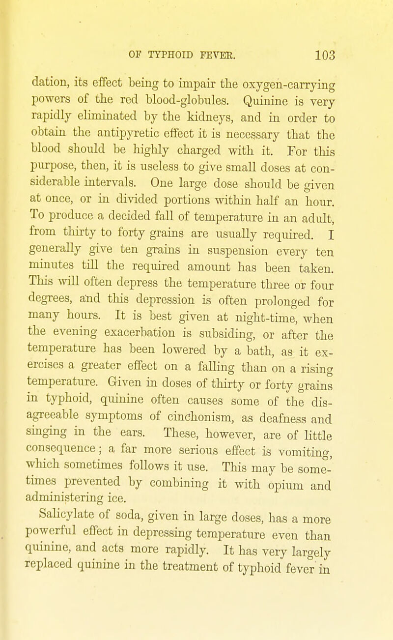 dation, its effect being to impair the oxygen-carrying powers of the red blood-globules. Quinine is very rapidly eliminated by the kidneys, and in order to obtain the antipyretic effect it is necessary that the blood should be liighly charged with it. For this purpose, then, it is useless to give small doses at con- siderable intervals. One large dose should be given at once, or in divided portions within half an hour. To produce a decided fall of temperature in an adult, from thirty to forty grains are usually required. I generally give ten gTams in suspension every ten minutes till the required amount has been taken. This will often depress the temperature three or four degrees, and this depression is often prolonged for many hours. It is best given at night-tune, when the evenmg exacerbation is subsiding, or after the temperature has been lowered by a bath, as it ex- ercises a greater effect on a falling than on a rising temperature. Given in doses of thirty or forty grains in typhoid, quinine often causes some of the dis- agreeable symptoms of cinchonism, as deafness and singing m the ears. These, however, are of little consequence; a far more serious effect is vomiting, which sometimes follows it use. This may be some- times prevented by combining it with opium and administering ice. Salicylate of soda, given in large doses, has a more powerful effect in depressing temperature even than quinine, and acts more rapidly. It has very largely replaced quinine in the treatment of typhoid fever'in