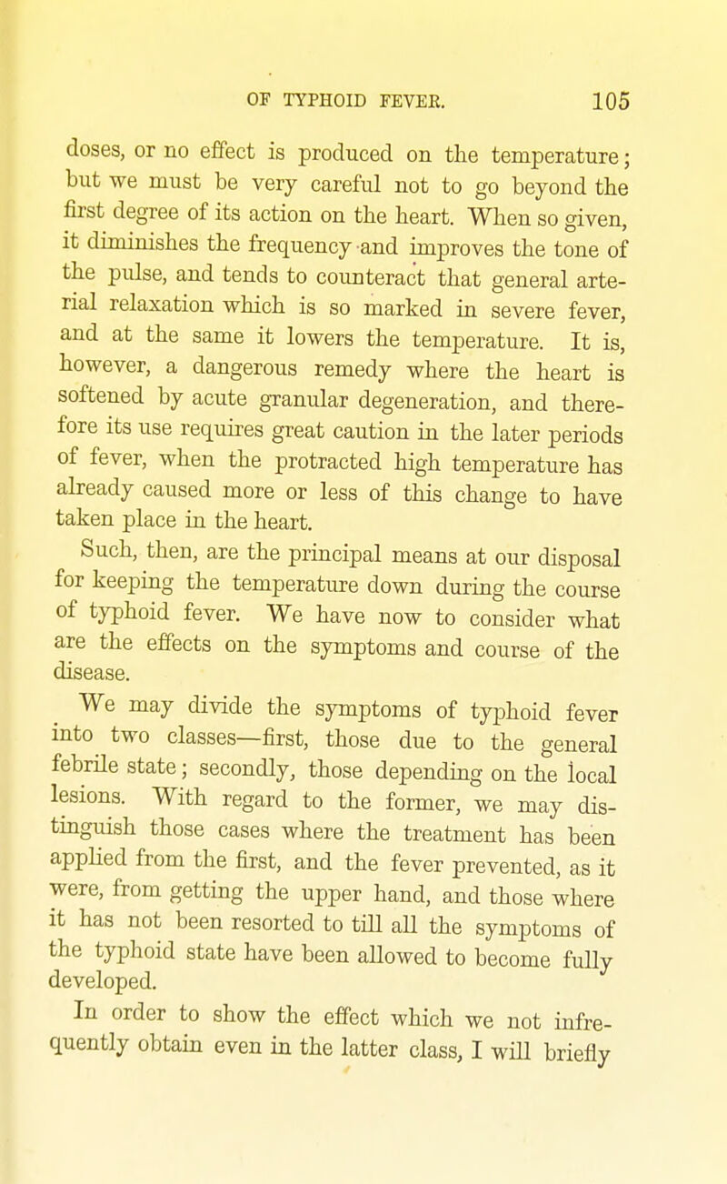 doses, or no effect is produced on the temperature; but we must be very careful not to go beyond the first degree of its action on the heart. When so given, it diminishes the frequency and improves the tone of the pulse, and tends to counteract that general arte- rial relaxation which is so marked in severe fever, and at the same it lowers the temperature. It is, however, a dangerous remedy where the heart is softened by acute granular degeneration, and there- fore its use requires great caution in the later periods of fever, when the protracted high temperature has already caused more or less of this change to have taken place in the heart. Such, then, are the principal means at our disposal for keeping the temperature down during the course of typhoid fever. We have now to consider what are the effects on the symptoms and course of the disease. We may divide the symptoms of typhoid fever into^ two classes—first, those due to the general febrile state; secondly, those depending on the local lesions. With regard to the former, we may dis- tinguish those cases where the treatment has been applied from the first, and the fever prevented, as it were, from getting the upper hand, and those where it has not been resorted to till all the symptoms of the typhoid state have been allowed to become fully developed. In order to show the effect which we not infre- quently obtain even in the latter class, I will briefly