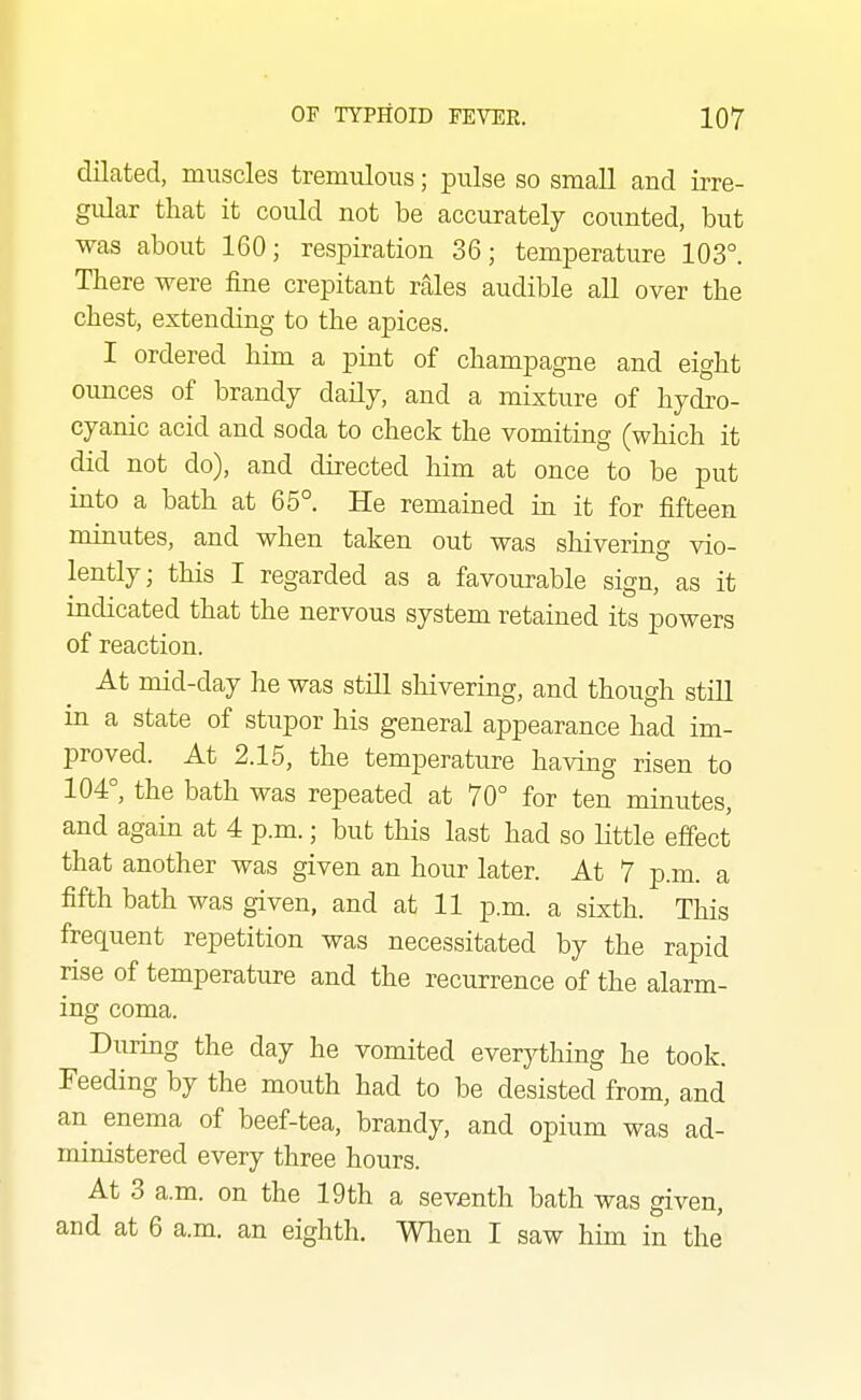 dilated, muscles tremulous; pulse so small and irre- gular that it could not be accurately counted, but was about 160; respiration 36; temperature 103°. There were fine crepitant rales audible all over the chest, extending to the apices. I ordered him a pint of champagne and eight oimces of brandy daily, and a mixture of hydro- cyanic acid and soda to check the vomiting (which it did not do), and directed him at once to be put into a bath at 65°. He remained in it for fifteen minutes, and when taken out was shivering vio- lently; this I regarded as a favourable sign, as it indicated that the nervous system retained its powers of reaction. At mid-day he was still shivering, and though still in a state of stupor his general appearance had im- proved. At 2.15, the temperature having risen to 104°, the bath was repeated at 70° for ten minutes, and again at 4 p.m.; but this last had so little effect that another was given an hour later. At 7 p.m. a fifth bath was given, and at 11 p.m. a sixth. This frequent repetition was necessitated by the rapid rise of temperature and the recurrence of the alarm- ing coma. During the day he vomited everything he took. Feeding by the mouth had to be desisted from, and an enema of beef-tea, brandy, and opium was ad- ministered every three hours. At 3 a.m. on the 19th a seventh bath was given, and at 6 a.m. an eighth. Wlien I saw him in the