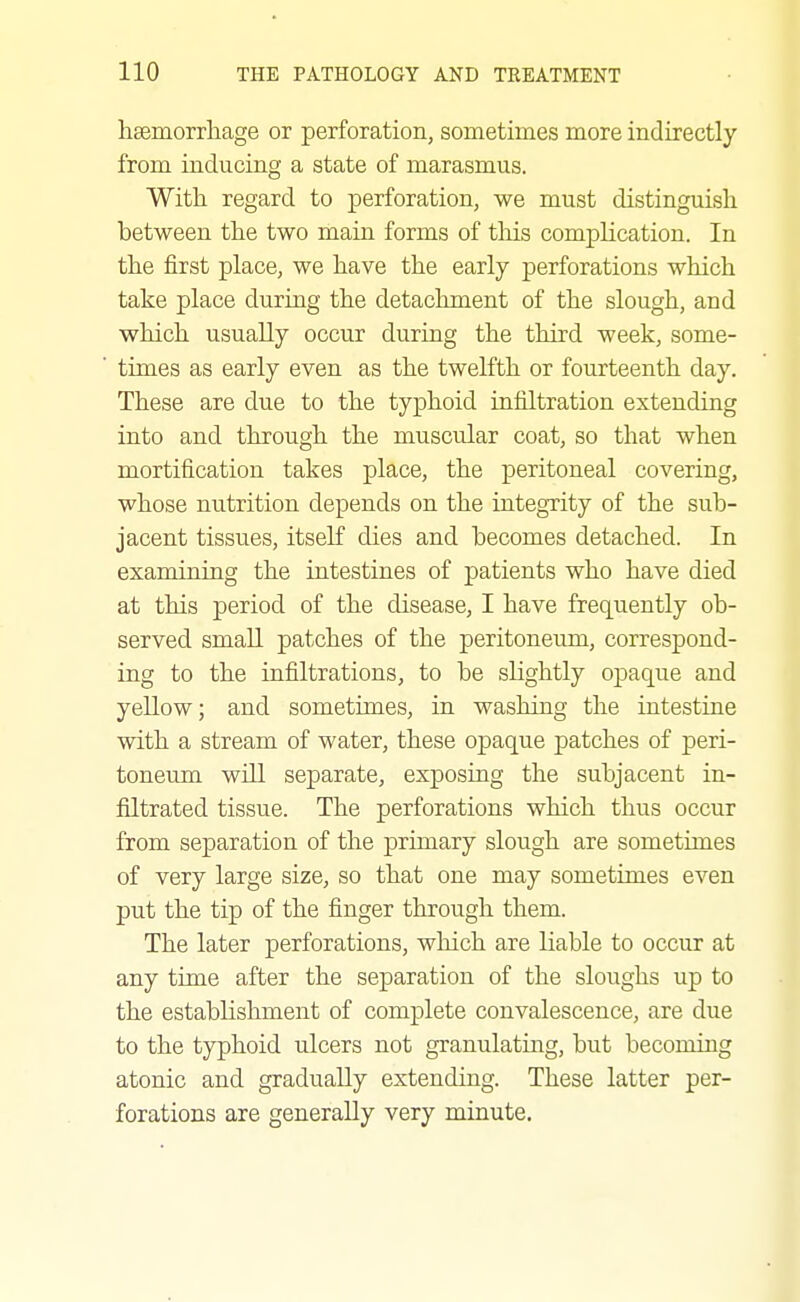 hsemorrliage or perforation, sometimes more indirectly from inducing a state of marasmus. With regard to perforation, we must distinguish between the two main forms of this complication. In the first place, we have the early perforations which take place during the detachment of the slough, and which usually occur during the third week, some- times as early even as the twelfth or fourteenth day. These are due to the typhoid infiltration extending into and through the muscular coat, so that when mortification takes place, the peritoneal covering, whose nutrition depends on the integTity of the sub- jacent tissues, itseK dies and becomes detached. In examining the intestines of patients who have died at this period of the disease, I have frequently ob- served small patches of the peritoneum, correspond- ing to the infiltrations, to be sHghtly opaque and yellow; and sometimes, in washing the intestine with a stream of water, these opaque patches of peri- toneum will separate, exposing the subjacent in- filtrated tissue. The perforations which thus occur from separation of the primary slough are sometimes of very large size, so that one may sometunes even put the tip of the finger through them. The later perforations, which are liable to occur at any time after the separation of the sloughs up to the establishment of complete convalescence, are due to the typhoid ulcers not granulating, but becoming atonic and gradually extending. These latter per- forations are generally very minute.