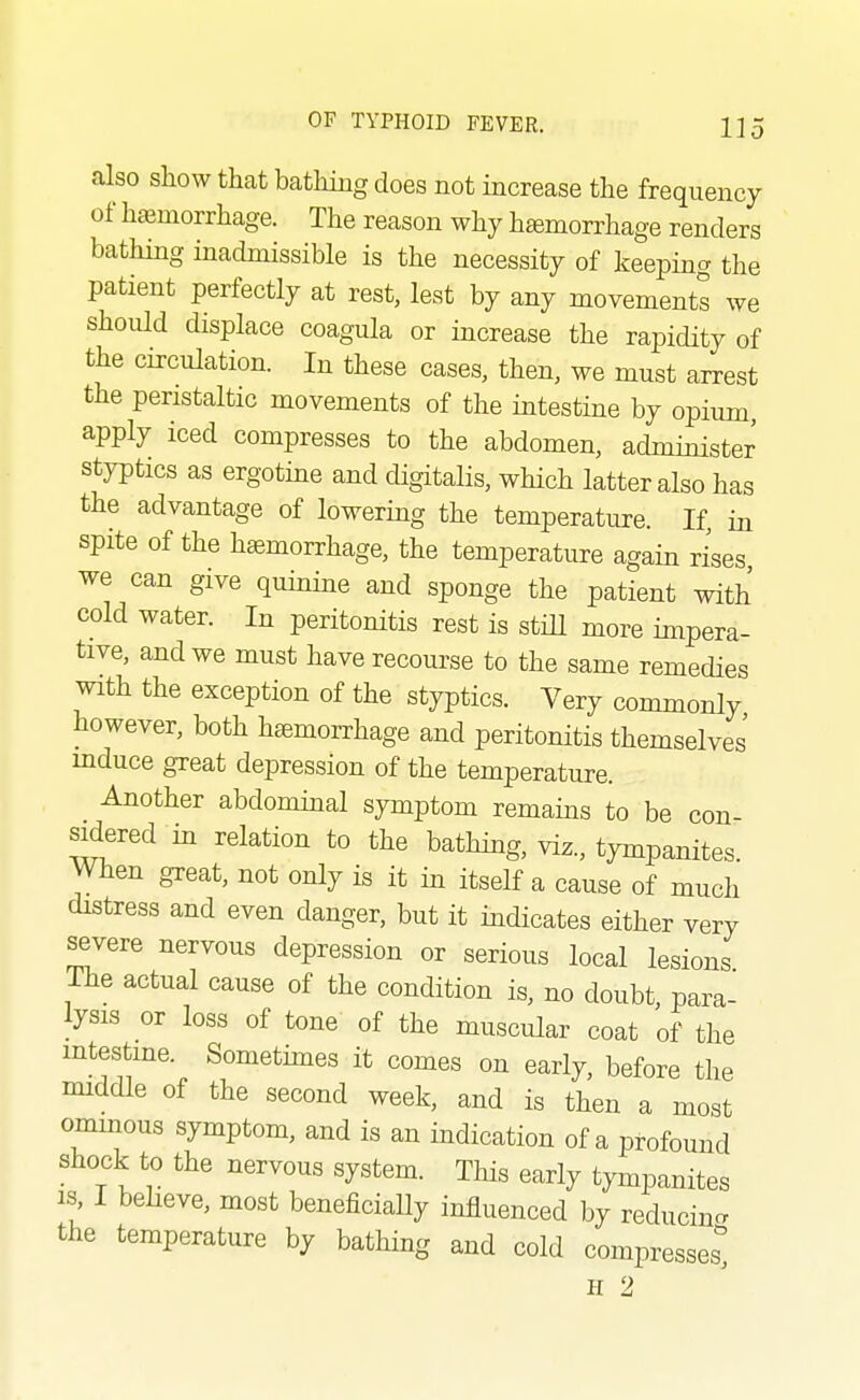 also sliow that batliing does not increase the frequency of hteniorrhage. The reason why haemorrhage renders bathing inadmissible is the necessity of keepmg the patient perfectly at rest, lest by any movements we should displace coagula or increase the rapidity of the circulation. In these cases, then, we must arrest the peristaltic movements of the intestine by opium, apply iced compresses to the abdomen, administer styptics as ergotme and digitalis, which latter also has the advantage of lowermg the temperature. If, in spite of the haemorrhage, the temperature again rises we can give quinine and sponge the patient with cold water. In peritonitis rest is stiU more impera- tive, and we must have recourse to the same remedies with the exception of the styptics. Very commonly however, both hemorrhage and peritonitis themselves' mduce great depression of the temperature. Another abdominal symptom remams to be con- sidered in relation to the bathmg, viz., tympanites. When great, not only is it in itself a cause of much distress and even danger, but it indicates either very severe nervous depression or serious local lesions The actual cause of the condition is, no doubt, para- lysis or loss of tone of the muscular coat of the intestme. Somethnes it comes on early, before the nnddle of the second week, and is then a most ominous symptom, and is an indication of a profound shock to the nervous system. This early tympanites IS I beheve, most beneficially influenced by reducing the temperature by bathing and cold compresses'' H 2