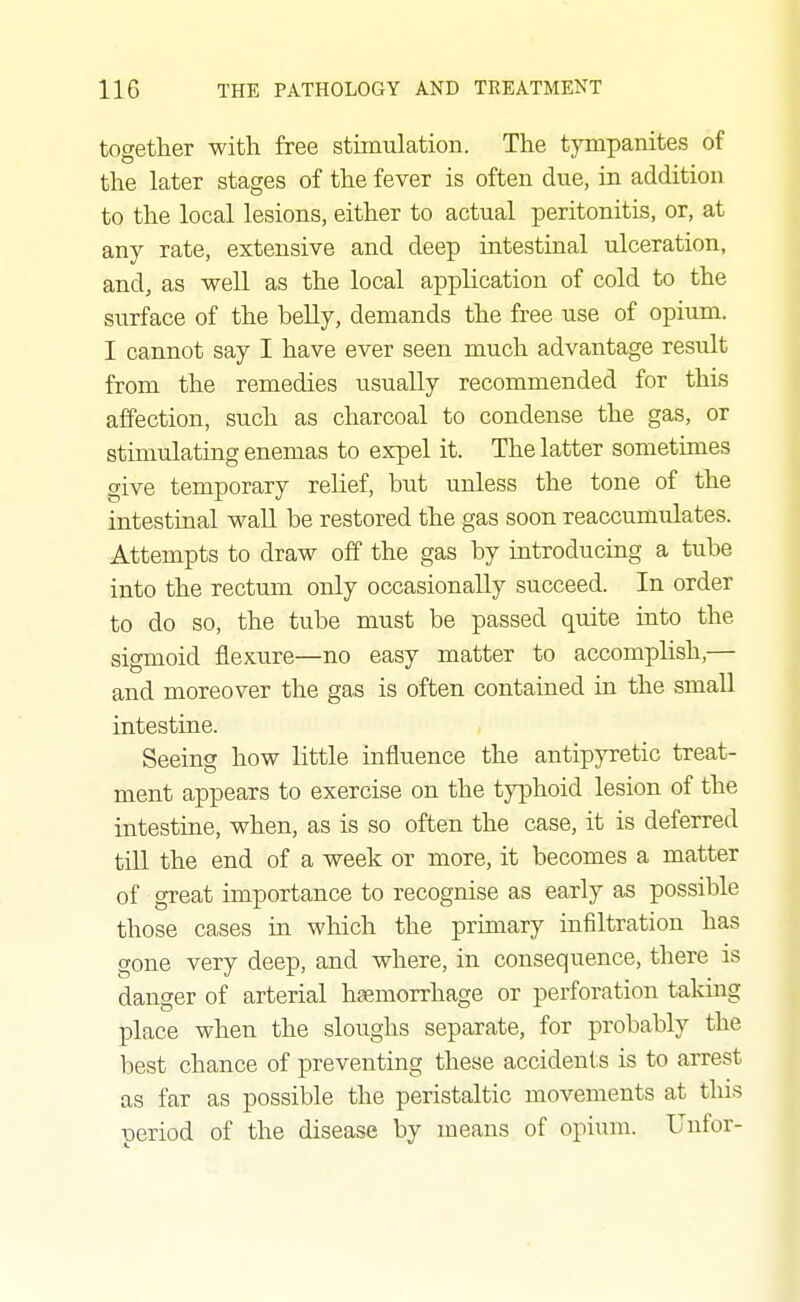 together with free stimulation. The tympanites of the later stages of the fever is often due, in addition to the local lesions, either to actual peritonitis, or, at any rate, extensive and deep intestinal ulceration, and, as well as the local application of cold to the surface of the belly, demands the free use of opium. I cannot say I have ever seen much advantage result from the remedies usually recommended for this affection, such as charcoal to condense the gas, or stimulating enemas to expel it. The latter sometimes give temporary relief, but unless the tone of the intestinal wall be restored the gas soon reaccumulates. Attempts to draw off the gas by introducing a tube into the rectum only occasionally succeed. In order to do so, the tube must be passed quite into the sigmoid flexure—no easy matter to accomphsh,— and moreover the gas is often contained in the small intestine. Seeing how little influence the antipjTetic treat- ment appears to exercise on the typhoid lesion of the intestine, when, as is so often the case, it is deferred till the end of a week or more, it becomes a matter of great importance to recognise as early as possible those cases m wliich the primary infiltration has gone very deep, and where, in consequence, there is danger of arterial hgemorrhage or perforation taking place when the sloughs separate, for probably the best chance of preventing these accidents is to arrest as far as possible the peristaltic movements at this period of the disease by means of opium. Uufor-