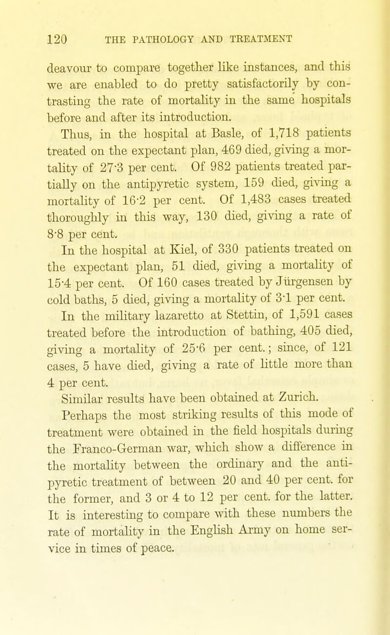 deavour to compare together like instances, and this we are enabled to do pretty satisfactorily by con- trasting the rate of mortality in the same hospitals before and after its introduction. Thus, in the hospital at Basle, of 1,718 patients treated on the expectant plan, 469 died, giving a mor- tality of 27-3 per cent. Of 982 patients treated par- tially on the antipyretic system, 159 died, gi^ong a mortality of 16-2 per cent. Of 1,483 cases treated thoroughly in this way, 130 died, giving a rate of 88 per cent. In the hospital at Kiel, of 330 patients treated on the expectant plan, 51 died, giving a mortality of 15-4 per cent. Of 160 cases treated by Jiirgensen by cold baths, 5 died, giving a mortality of 31 per cent. In the military lazaretto at Stettin, of 1,591 cases treated before the introduction of bathing, 405 died, giving a mortality of 25*6 per cent.; since, of 121 cases, 5 have died, giving a rate of Httle more than 4 per cent. Similar results have been obtained at Zurich. Perhaps the most striking results of this mode of treatment were obtained in the field hospitals during the Franco-German war, which show a difference in the mortality between the orduaary and the anti- pyretic treatment of between 20 and 40 per cent, for the former, and 3 or 4 to 12 per cent, for the latter. It is interesting to compare with these numbers the rate of mortality in the English Army on home ser- vice in times of peace.