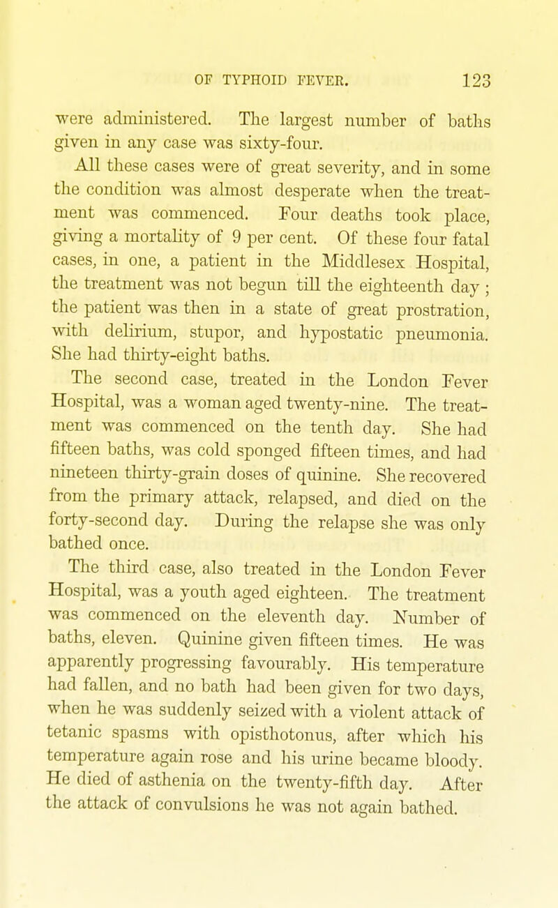 were administered. The largest number of batlis given in any case was sixty-four. All these cases were of great severity, and in some the condition was almost desperate when the treat- ment was commenced. Four deaths took place, giving a mortality of 9 per cent. Of these four fatal cases, in one, a patient in the Middlesex Hospital, the treatment was not begun till the eighteenth day ; the patient was then in a state of great prostration, with delirium, stupor, and hypostatic pneumonia. She had thirty-eight baths. The second case, treated in the London Fever Hospital, was a woman aged twenty-nine. The treat- ment was commenced on the tenth day. She had fifteen baths, was cold sponged fifteen times, and had nineteen thirty-grain doses of quinine. She recovered from the primary attack, relapsed, and died on the forty-second day. During the relapse she was only bathed once. The third case, also treated in the London Fever Hospital, was a youth aged eighteen. The treatment was commenced on the eleventh day. Number of baths, eleven. Quinine given fifteen times. He was apparently progressing favourably. His temperature had fallen, and no bath had been given for two days, when he was suddenly seized with a violent attack of tetanic spasms with opisthotonus, after which his temperature again rose and his urine became bloody. He died of asthenia on the twenty-fifth day. After the attack of convulsions he was not again bathed.