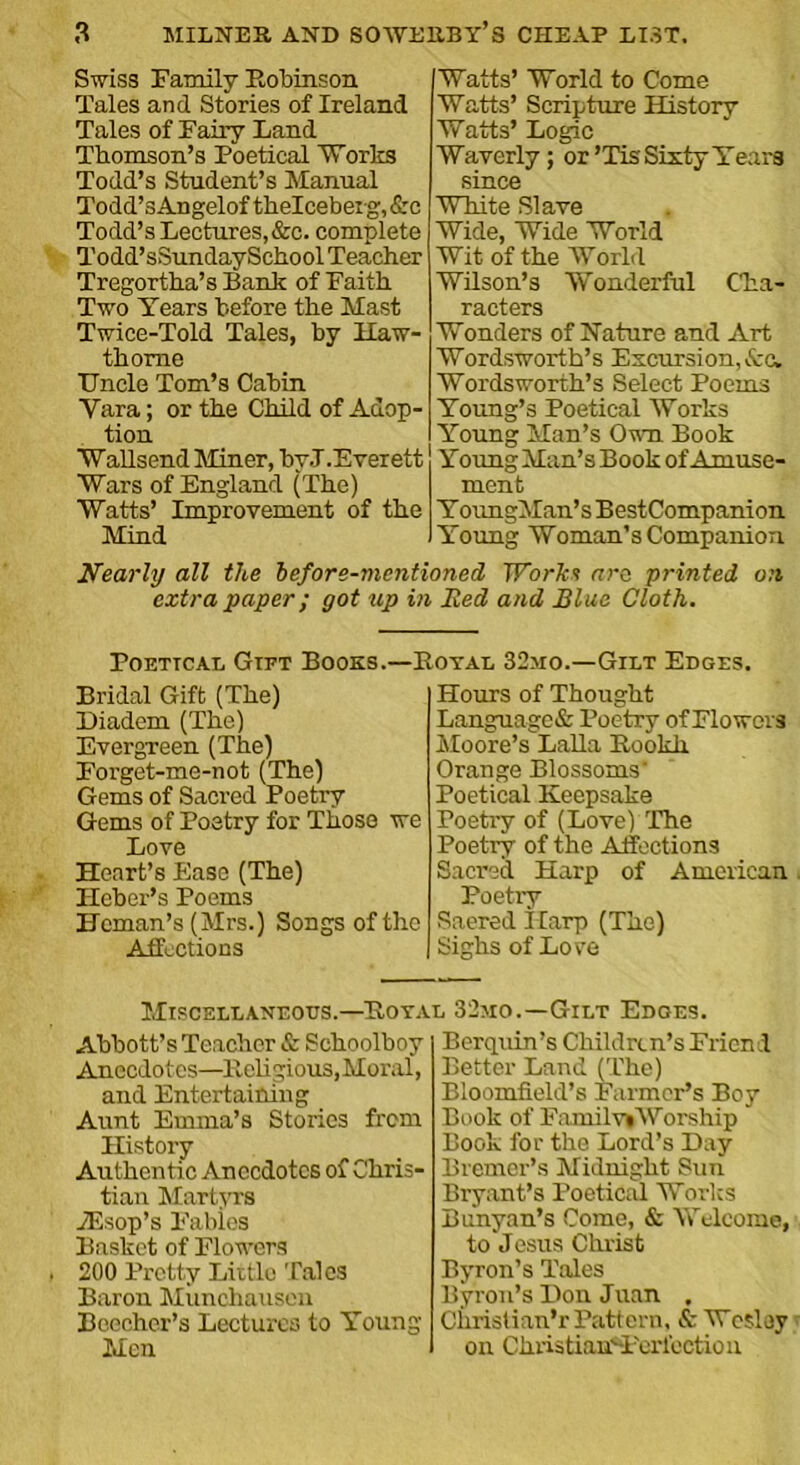 Swiss Family Robinson Tales and Stories of Ireland Tales of Fairy Land Thomson’s Poetical Works Todd’s Student’s Manual Todd’sAngelof thelceberg, Src Todd’s Lectures, &c. complete Todd’sSundaySchool Teacher Tregortha’s Bank of Faith Two Years before the Mast Twice-Told Tales, by Haw- thorne TJncle Tom’s Cabin Yara; or the Child of Adop- tion Wallsend Miner, by.T.Everett Wars of England (The) Watts’ Improvement of the Mind Watts’ World to Come Watts’ Scripture History Watts’ Logic Waverly; or ’Tis Sixty Years since White Slave Wide, Wide World Wit of the World Wilson’s Wonderful Cha- racters Wonders of Nature and Art Wordsworth’s Excursion, Ac. Wordsworth’s Select Poems Young’s Poetical Works Young Man’s Own Book Young Man’s Book of Amuse- ment YoungMan’s BestCompanion Young Woman’s Companion Nearly all the before-mentioned Work? are printed on extra paper; got up in lied and Blue Cloth. Poetical Gift Books.—Royal 32mo.—Gilt Edges. Bridal Gift (The) Diadem (The) Evergreen (The) Forget-me-not (The) Gems of Sacred Poetry Gems of Poetry for Those we Love Heart’s Ease (The) Ilcber’s Poems Hcman’s (Mrs.) Songs of the Affections Hours of Thought Language & Poetry of Flowers Moore’s Lalla Rookh Orange Blossoms' Poetical Keepsake Poetry of (Love) The Poetry of the Affections Sacred Harp of American Poetry Saered Ilarp (The) Sighs of Lore Miscellaneous.—Royal 32mo.—Gilt Edges. Abbott’s Teacher & Schoolboy Anecdotes—Religious, Moral, and Entertaining Aunt Emma’s Stories from History Authentic Anecdotes of Chris- tian Martyrs vEsop’s Fables Basket of Flowers 200 Pretty Little Tales Baron Munchausen Beecher’s Lectures to Young Men Berqnin’s Children’s Friend Better Land (The) Bloomfield’s Farmer’s Boy Book of FamilviWorship Book for the Lord’s Day Bremer’s Midnight Sun Bryant’s Poetical Works Bunyan’s Come, & Welcome, to Jesus Christ Byron’s Tales Byron’s Don Juan . Christian’r Pattern, & Wesley on Christian'dferlection