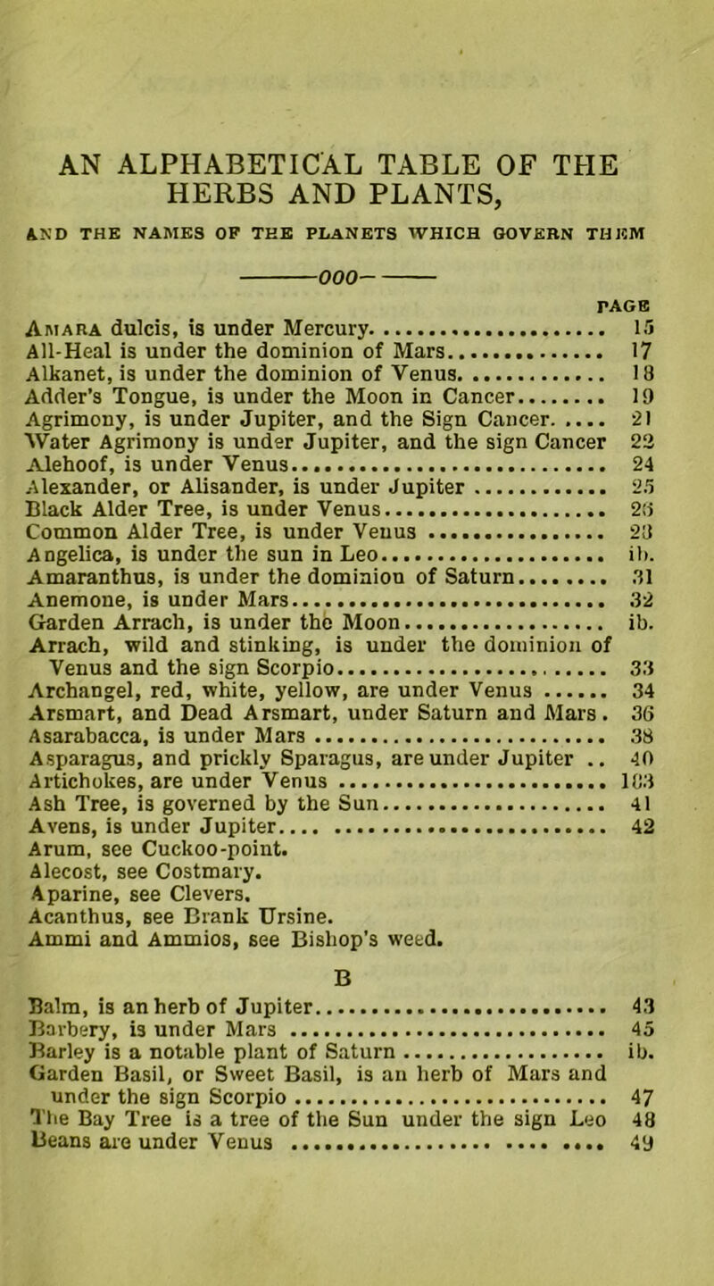 AN ALPHABETICAL TABLE OF THE HERBS AND PLANTS, AND THE NAMES OF THE PLANETS WHICH GOVERN THEM 000 PAGE Amara dulcis, is under Mercury 15 All-Heal is under the dominion of Mars 17 Alkanet, is under the dominion of Venus 18 Adder’s Tongue, is under the Moon in Cancer 19 Agrimony, is under Jupiter, and the Sign Cancer 21 Water Agrimony is under Jupiter, and the sign Cancer 22 Alehoof, is under Venus 24 Alexander, or Alisander, is under Jupiter 25 Black Alder Tree, is under Venus 28 Common Alder Tree, is under Venus 28 Angelica, is under the sun in Leo ib. Amaranthus, is under the dominion of Saturn 31 Anemone, is under Mars 32 Garden Arrach, is under the Moon ib. Arrach, wild and stinking, is under the dominion of Venus and the sign Scorpio 33 Archangel, red, white, yellow, are under Venus 34 Arsmart, and Dead Arsmart, under Saturn and Mars. 36 Asarabacca, is under Mars 38 Asparagus, and prickly Sparagus, are under Jupiter .. 40 Artichokes, are under Venus 103 Ash Tree, is governed by the Sun 41 Avens, is under Jupiter 42 Arum, see Cuckoo-point. Alecost, see Costmary. Aparine, see Clevers. Acanthus, see Drank Ursine. Ammi and Ammios, see Bishop’s weed. B Balm, is an herb of Jupiter 43 Barbery, is under Mars 45 Barley is a notable plant of Saturn ib. Garden Basil, or Sweet Basil, is an herb of Mars and under the sign Scorpio 47 The Bay Tree is a tree of the Sun under the sign Leo 48 Beans are under Venus 49