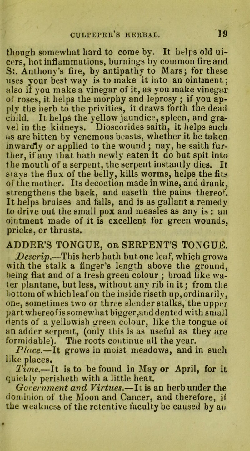 though somewhat hard to come by. It helps old ui- cers, hot inflammat ions, burnings by common tire and Sr. Anthony’s fire, by antipathy to Mars; for these uses your best way is to make it into an ointment; also if you make a vinegar of it, a3 you make vinegar of roses, it helps the morphy and leprosy ; if you ap- ply the herb to the privities, it draws forth the dead child. It helps the yellow jaundice, spleen, and gra- vel in the kidneys. Dioscorides saith, it helps such as are bitten by venemous beasts, whether it be taken inwardly or applied to the wound; nay, he saith fur- ther, if any that hath newly eaten it do but spit into the mouth of a serpent, the serpent instantly dies. It stays the flux of the belly, kills worms, helps the fits of the mother. Its decoction made in wine, and drank, strengthens the back, and easeth the pains thereof. It helps bruises and falls, and is as gallant a remedy to drive out the small pox and measles as any is : an ointment made of it is excellent for green wounds, pricks, or thrusts. ADDER’S TONGUE, or SERPENT’S TONGUE. Descrip.—This herb hath but one leaf, which grows with the stalk a finger’s length above the ground, being flat and of a fresh green colour ; broad like wa- ter plantane, but less, without any rib in it; from the bottom of which leaf on the inside riseth up, ordinarily, one, sometimes two or three slender stalks, the upper partwhereofissomewhat bigger,and dented with small dents of a yellowish green colour, like the tongue of an adder serpent, (only this is as useful as they are formidable). Tiie roots continue all the year. Place.—It grows in moi3t meadows, and in such like places. Time.—It is to be found in May or April, for it quickly perisheth with a little heat. Government and Virtues.—It, is an herb under the dominion of the Moon and Cancer, and therefore, if the weakness of the retentive faculty be caused by an