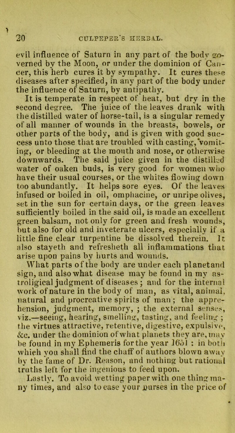 > 20 CULPEPER'S HER3UL. evil influence of Saturn in any part of the body sro- verned by the Moon, or under the dominion of Can- cer, this herb cures it by sympathy. It cures these diseases after specified, in any part of the body under the influence of Saturn, by antipathy. It is temperate in respect of heat, but dry in the second decree. The juice of the leaves drank with the distilled water of horse-tail, is a singular remedy of all manner of wounds in the breasts, bowels, or other parts of the body, and is given with good suc- cess unto those that are troubled with casting, vomit- ing, or bleeding at the mouth and nose, or otherwise downwards. The said juice given in the distilled water of oaken buds, is very good for women who have their usual courses, or the whites flowing down too abundantly. It helps sore eyes. Of the leaves infused or boiled in oil, ompliacine, or unripe olives, set in the sun for certain days, or the green leaves sufficiently boiled in the said oil, is made an excellent green balsam, not only for green and fresh wounds, but also for old and inveterate ulcers, especially if a little fine clear turpentine be dissolved therein. It also stayeth and refresheth all inflammations that arise upon pains by hurts and wounds. What parts of the body are under each planetand sign, and also what disease may be found in my as- troligical judgment of diseases; and for the internal work of nature in the body of man, as vital, animal, natural and procreative spirits of man; the appre- hension, judgment, memory, ; the external senses, viz.—seeing, hearing, smelling, tasting, and feeling ; the virtues attractive, retentive, digestive, expulsive, &c. under the dominion of what planets they are, may be found in my Ephemeris for the year ICol : in bot h which you shall find the chaff of authors blowu away by the fame of Dr. Reason, and nothing but rational truths left for the ingenious to feed upon. Lastly. To avoid wetting paper with one thing ma- ny times, and also to ease your jnirses in the price of