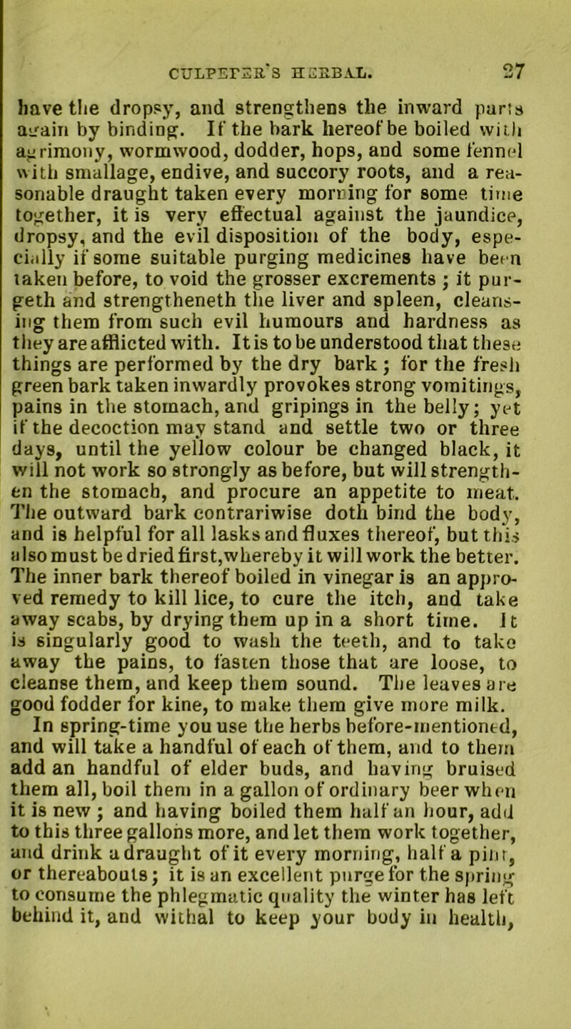 have the dropsy, and strengthens the inward parts aL'ain by binding. If the bark hereof be boiled wii.li agrimony, wormwood, dodder, hops, and some fennel with smallage, endive, and succory roots, and a rea- sonable draught taken every morning for some time together, it is very effectual against the jaundice, dropsy, and the evil disposition of the body, espe- cially if some suitable purging medicines have been taken before, to void the grosser excrements ; it pur- geth and strengthened the liver and spleen, cleans- ing them from such evil humours and hardness as they are afflicted with. It is to be understood that these things are performed by the dry bark ; for the fresh green bark taken inwardly provokes strong vomitings, pains in the stomach, and gripings in the belly; yet if the decoction may stand and settle two or three days, until the yellow colour be changed black, it will not work so strongly as before, but will strength- en the stomach, and procure an appetite to meat. The outward bark contrariwise doth bind the body, and is helpful for all lasks and fluxes thereof, but this also must be dried first,whereby it will work the better. The inner bark thereof boiled in vinegar is an appro- ved remedy to kill lice, to cure the itch, and take away scabs, by drying them up in a short time. It is singularly good to wash the teeth, and to take away the pains, to fasten those that are loose, to cleanse them, and keep them sound. The leaves are good fodder for kine, to make them give more milk. In spring-time you use the herbs before-mentioned, and will take a handful of each of them, and to them add an handful of elder buds, and having bruised them all, boil them in a gallon of ordinary beer when it is new ; and having boiled them half an hour, add to this three gallons more, and let them work together, and drink a draught of it every morning, half a pint, or thereabouts; it is an excellent purge for the spring to consume the phlegmatic quality the winter has left behind it, and withal to keep your body in health,